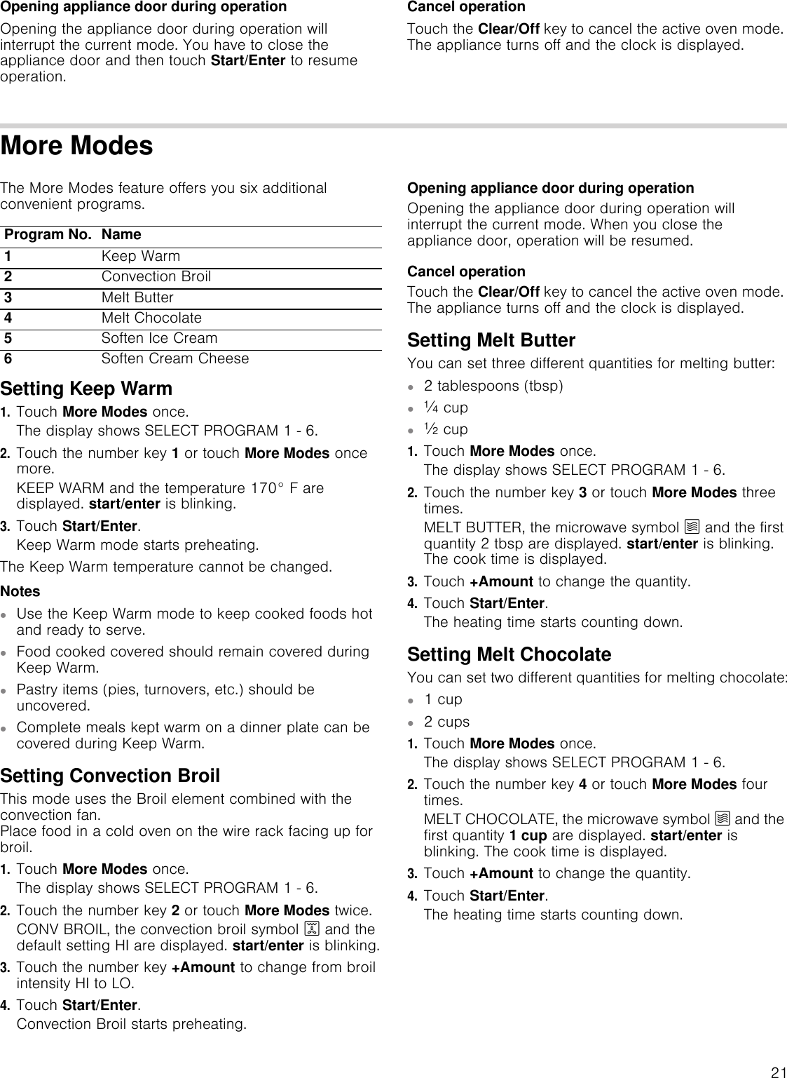 21Opening appliance door during operationOpening the appliance door during operation will interrupt the current mode. You have to close the appliance door and then touch Start/Enter to resume operation.Cancel operationTouch the Clear/Off key to cancel the active oven mode. The appliance turns off and the clock is displayed.More ModesThe More Modes feature offers you six additional convenient programs.Setting Keep Warm1.Touch More Modes once.The display shows SELECT PROGRAM 1 - 6.2.Touch the number key 1 or touch More Modes once more.KEEP WARM and the temperature 170° F are displayed. start/enter is blinking.3.Touch Start/Enter.Keep Warm mode starts preheating.The Keep Warm temperature cannot be changed.Notes▯Use the Keep Warm mode to keep cooked foods hot and ready to serve.▯Food cooked covered should remain covered during Keep Warm.▯Pastry items (pies, turnovers, etc.) should be uncovered.▯Complete meals kept warm on a dinner plate can be covered during Keep Warm.Setting Convection BroilThis mode uses the Broil element combined with the convection fan.  Place food in a cold oven on the wire rack facing up for broil.1.Touch More Modes once.The display shows SELECT PROGRAM 1 - 6.2.Touch the number key 2 or touch More Modes twice.CONV BROIL, the convection broil symbol 7 and the default setting HI are displayed. start/enter is blinking.3.Touch the number key +Amount to change from broil intensity HI to LO.4.Touch Start/Enter.Convection Broil starts preheating.Opening appliance door during operationOpening the appliance door during operation will interrupt the current mode. When you close the appliance door, operation will be resumed.Cancel operationTouch the Clear/Off key to cancel the active oven mode. The appliance turns off and the clock is displayed.Setting Melt ButterYou can set three different quantities for melting butter:▯2 tablespoons (tbsp)▯] cup▯^ cup1.Touch More Modes once.The display shows SELECT PROGRAM 1 - 6.2.Touch the number key 3 or touch More Modes three times.MELT BUTTER, the microwave symbol Ý and the first quantity 2 tbsp are displayed. start/enter is blinking. The cook time is displayed.3.Touch +Amount to change the quantity.4.Touch Start/Enter.The heating time starts counting down.Setting Melt ChocolateYou can set two different quantities for melting chocolate:▯1 cup▯2 cups1.Touch More Modes once.The display shows SELECT PROGRAM 1 - 6.2.Touch the number key 4 or touch More Modes four times.MELT CHOCOLATE, the microwave symbol Ý and the first quantity 1 cup are displayed. start/enter is blinking. The cook time is displayed.3.Touch +Amount to change the quantity.4.Touch Start/Enter.The heating time starts counting down.Program No. Name1Keep Warm2Convection Broil3Melt Butter4Melt Chocolate5Soften Ice Cream6Soften Cream Cheese