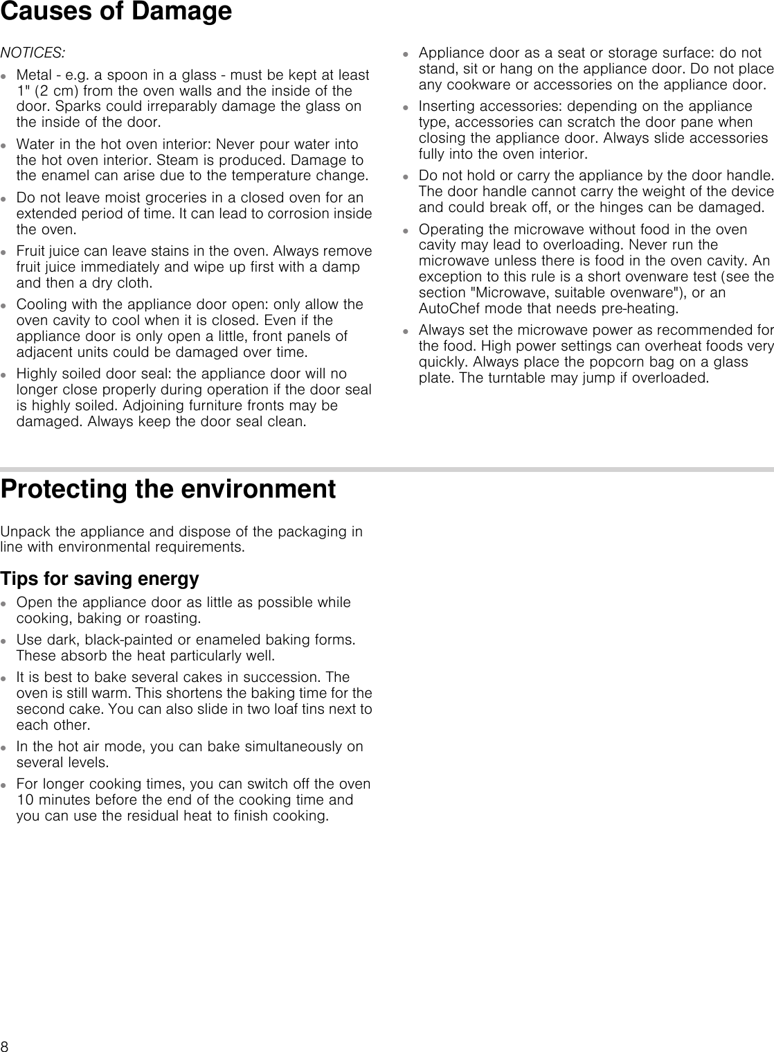 8Causes of DamageNOTICES:▯Metal  e.g. a spoon in a glass  must be kept at least 1&quot; (2 cm) from the oven walls and the inside of the door. Sparks could irreparably damage the glass on the inside of the door.▯Water in the hot oven interior: Never pour water into the hot oven interior. Steam is produced. Damage to the enamel can arise due to the temperature change.▯Do not leave moist groceries in a closed oven for an extended period of time. It can lead to corrosion inside the oven.▯Fruit juice can leave stains in the oven. Always remove fruit juice immediately and wipe up first with a damp and then a dry cloth.▯Cooling with the appliance door open: only allow the oven cavity to cool when it is closed. Even if the appliance door is only open a little, front panels of adjacent units could be damaged over time.▯Highly soiled door seal: the appliance door will no longer close properly during operation if the door seal is highly soiled. Adjoining furniture fronts may be damaged. Always keep the door seal clean.▯Appliance door as a seat or storage surface: do not stand, sit or hang on the appliance door. Do not place any cookware or accessories on the appliance door.▯Inserting accessories: depending on the appliance type, accessories can scratch the door pane when closing the appliance door. Always slide accessories fully into the oven interior.▯Do not hold or carry the appliance by the door handle. The door handle cannot carry the weight of the device and could break off, or the hinges can be damaged.▯Operating the microwave without food in the oven cavity may lead to overloading. Never run the microwave unless there is food in the oven cavity. An exception to this rule is a short ovenware test (see the section &quot;Microwave, suitable ovenware&quot;), or an AutoChef mode that needs pre-heating.▯Always set the microwave power as recommended for the food. High power settings can overheat foods very quickly. Always place the popcorn bag on a glass plate. The turntable may jump if overloaded.Protecting the environmentUnpack the appliance and dispose of the packaging in line with environmental requirements.Tips for saving energy▯Open the appliance door as little as possible while cooking, baking or roasting.▯Use dark, black-painted or enameled baking forms. These absorb the heat particularly well.▯It is best to bake several cakes in succession. The oven is still warm. This shortens the baking time for the second cake. You can also slide in two loaf tins next to each other.▯In the hot air mode, you can bake simultaneously on several levels.▯For longer cooking times, you can switch off the oven 10 minutes before the end of the cooking time and you can use the residual heat to finish cooking.