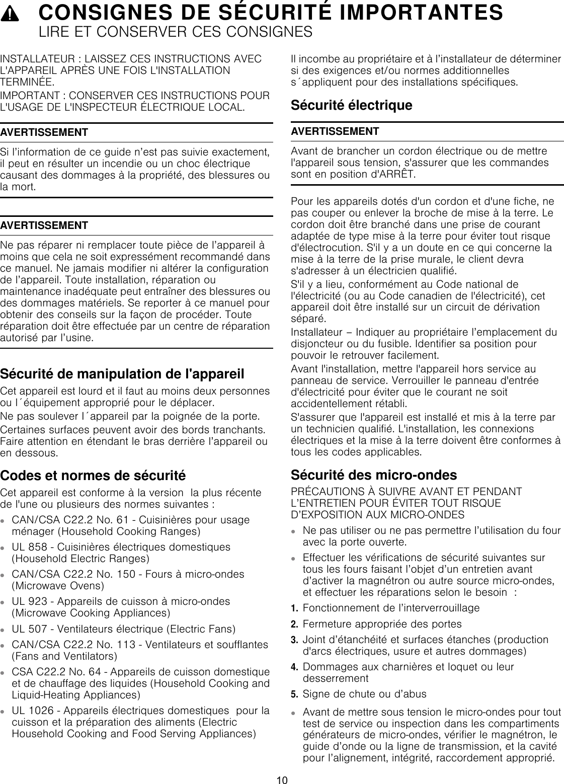 9CONSIGNES DE SÉCURITÉ IMPORTANTESLIRE ET CONSERVER CES CONSIGNESCONSIGNES DE SÉCURIT LIRE  ET  CONSERVER  CES  CONSIGNESINSTALLATEUR : LAISSEZ CES INSTRUCTIONS AVEC L&apos;APPAREIL APRÈS UNE FOIS L&apos;INSTALLATION TERMINÉE.IMPORTANT : CONSERVER CES INSTRUCTIONS POUR L&apos;USAGE DE L&apos;INSPECTEUR ÉLECTRIQUE LOCAL.AVERTISSEMENTSi l’information de ce guide n’est pas suivie exactement, il peut en résulter un incendie ou un choc électrique causant des dommages à la propriété, des blessures ou la mort.AVERTISSEMENTNe pas réparer ni remplacer toute pièce de l’appareil à moins que cela ne soit expressément recommandé dans ce manuel. Ne jamais modifier ni altérer la configuration de l’appareil. Toute installation, réparation ou maintenance inadéquate peut entraîner des blessures ou des dommages matériels. Se reporter à ce manuel pour obtenir des conseils sur la façon de procéder. Toute réparation doit être effectuée par un centre de réparation autorisé par l’usine.Sécurité de manipulation de l&apos;appareilCet appareil est lourd et il faut au moins deux personnes ou l´équipement approprié pour le déplacer.Ne pas soulever I´appareil par la poignée de la porte.Certaines surfaces peuvent avoir des bords tranchants. Faire attention en étendant le bras derrière l’appareil ou en dessous.Codes et normes de sécuritéCet appareil est conforme à la version  la plus récente de l&apos;une ou plusieurs des normes suivantes :▯CAN/CSA C22.2 No. 61 - Cuisinières pour usage ménager (Household Cooking Ranges)▯UL 858 - Cuisinières électriques domestiques (Household Electric Ranges)▯CAN/CSA C22.2 No. 150 - Fours à micro-ondes (Microwave Ovens)▯UL 923 - Appareils de cuisson à micro-ondes (Microwave Cooking Appliances)▯UL 507 - Ventilateurs électrique (Electric Fans)▯CAN/CSA C22.2 No. 113 - Ventilateurs et soufflantes (Fans and Ventilators)▯CSA C22.2 No. 64 - Appareils de cuisson domestique et de chauffage des liquides (Household Cooking and Liquid-Heating Appliances)▯UL 1026 - Appareils électriques domestiques  pour la cuisson et la préparation des aliments (Electric Household Cooking and Food Serving Appliances)Il incombe au propriétaire et à l’installateur de déterminer si des exigences et/ou normes additionnelles s´appliquent pour des installations spécifiques.Sécurité électriqueAVERTISSEMENTAvant de brancher un cordon électrique ou de mettre l&apos;appareil sous tension, s&apos;assurer que les commandes sont en position d&apos;ARRÊT.Pour les appareils dotés d&apos;un cordon et d&apos;une fiche, ne pas couper ou enlever la broche de mise à la terre. Le cordon doit être branché dans une prise de courant adaptée de type mise à la terre pour éviter tout risque d&apos;électrocution. S&apos;il y a un doute en ce qui concerne la mise à la terre de la prise murale, le client devra s&apos;adresser à un électricien qualifié.S&apos;il y a lieu, conformément au Code national de l&apos;électricité (ou au Code canadien de l&apos;électricité), cet appareil doit être installé sur un circuit de dérivation séparé.Installateur – Indiquer au propriétaire l’emplacement du disjoncteur ou du fusible. Identifier sa position pour pouvoir le retrouver facilement.Avant l&apos;installation, mettre l&apos;appareil hors service au panneau de service. Verrouiller le panneau d&apos;entrée d&apos;électricité pour éviter que le courant ne soit accidentellement rétabli.S&apos;assurer que l&apos;appareil est installé et mis à la terre par un technicien qualifié. L&apos;installation, les connexions électriques et la mise à la terre doivent être conformes à tous les codes applicables.Sécurité des micro-ondesPRÉCAUTIONS À SUIVRE AVANT ET PENDANT L’ENTRETIEN POUR ÉVITER TOUT RISQUE D’EXPOSITION AUX MICRO-ONDES ▯Ne pas utiliser ou ne pas permettre l’utilisation du four avec la porte ouverte.▯Effectuer les vérifications de sécurité suivantes sur tous les fours faisant l’objet d’un entretien avant d’activer la magnétron ou autre source micro-ondes, et effectuer les réparations selon le besoin  : 1.Fonctionnement de l’interverrouillage 2.Fermeture appropriée des portes 3.Joint d’étanchéité et surfaces étanches (production d&apos;arcs électriques, usure et autres dommages)4.Dommages aux charnières et loquet ou leur desserrement 5.Signe de chute ou d’abus▯Avant de mettre sous tension le micro-ondes pour tout test de service ou inspection dans les compartiments générateurs de micro-ondes, vérifier le magnétron, le guide d’onde ou la ligne de transmission, et la cavité pour l’alignement, intégrité, raccordement approprié.10