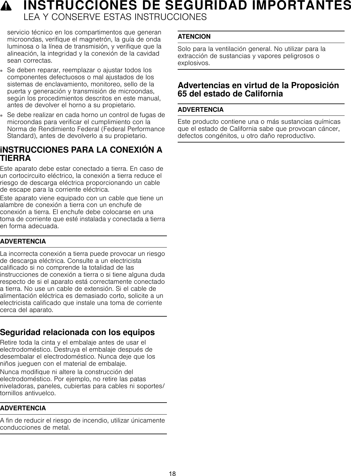 9INSTRUCCIONES DE SEGURIDAD IMPORTANTESLEA Y CONSERVE ESTAS INSTRUCCIONESservicio técnico en los compartimentos que generan microondas, verifique el magnetrón, la guía de onda luminosa o la línea de transmisión, y verifique que la alineación, la integridad y la conexión de la cavidad sean correctas.▯Se deben reparar, reemplazar o ajustar todos los componentes defectuosos o mal ajustados de los sistemas de enclavamiento, monitoreo, sello de la puerta y generación y transmisión de microondas, según los procedimientos descritos en este manual, antes de devolver el horno a su propietario.▯Se debe realizar en cada horno un control de fugas de microondas para verificar el cumplimiento con la Norma de Rendimiento Federal (Federal Performance Standard), antes de devolverlo a su propietario.iNSTRUCCIONES PARA LA CONEXIÓN A TIERRA Este aparato debe estar conectado a tierra. En caso de un cortocircuito eléctrico, la conexión a tierra reduce el riesgo de descarga eléctrica proporcionando un cable de escape para la corriente eléctrica. Este aparato viene equipado con un cable que tiene un alambre de conexión a tierra con un enchufe de conexión a tierra. El enchufe debe colocarse en una toma de corriente que esté instalada y conectada a tierra en forma adecuada.ADVERTENCIALa incorrecta conexión a tierra puede provocar un riesgo de descarga eléctrica. Consulte a un electricista calificado si no comprende la totalidad de las instrucciones de conexión a tierra o si tiene alguna duda respecto de si el aparato está correctamente conectado a tierra. No use un cable de extensión. Si el cable de alimentación eléctrica es demasiado corto, solicite a un electricista calificado que instale una toma de corriente cerca del aparato.Seguridad relacionada con los equiposRetire toda la cinta y el embalaje antes de usar el electrodoméstico. Destruya el embalaje después de desembalar el electrodoméstico. Nunca deje que los niños jueguen con el material de embalaje.Nunca modifique ni altere la construcción del electrodoméstico. Por ejemplo, no retire las patas niveladoras, paneles, cubiertas para cables ni soportes/tornillos antivuelco. ADVERTENCIAA fin de reducir el riesgo de incendio, utilizar únicamente conducciones de metal.ATENCIONSolo para la ventilación general. No utilizar para la extracción de sustancias y vapores peligrosos o explosivos.Advertencias en virtud de la Proposición 65 del estado de CaliforniaADVERTENCIAEste producto contiene una o más sustancias químicas que el estado de California sabe que provocan cáncer, defectos congénitos, u otro daño reproductivo.18