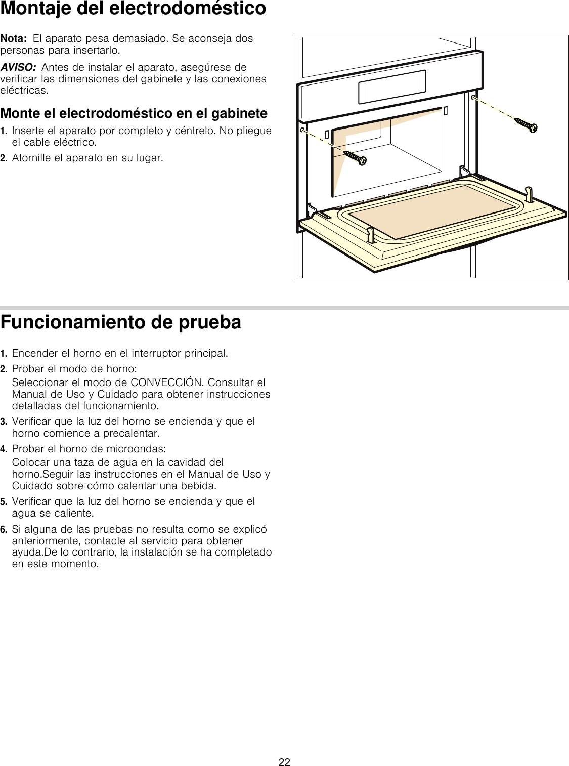 Montaje del electrodomésticoNota:  El aparato pesa demasiado. Se aconseja dos personas para insertarlo. AVISO:  Antes de instalar el aparato, asegúrese de verificar las dimensiones del gabinete y las conexiones eléctricas.Monte el electrodoméstico en el gabinete1.Inserte el aparato por completo y céntrelo. No pliegue el cable eléctrico.2.Atornille el aparato en su lugar.Funcionamiento de prueba1.Encender el horno en el interruptor principal.2.Probar el modo de horno:Seleccionar el modo de CONVECCIÓN. Consultar el Manual de Uso y Cuidado para obtener instrucciones detalladas del funcionamiento.3.Verificar que la luz del horno se encienda y que el horno comience a precalentar.4.Probar el horno de microondas:Colocar una taza de agua en la cavidad del horno.Seguir las instrucciones en el Manual de Uso y Cuidado sobre cómo calentar una bebida.5.Verificar que la luz del horno se encienda y que el agua se caliente.6.Si alguna de las pruebas no resulta como se explicó anteriormente, contacte al servicio para obtener ayuda.De lo contrario, la instalación se ha completado en este momento.22