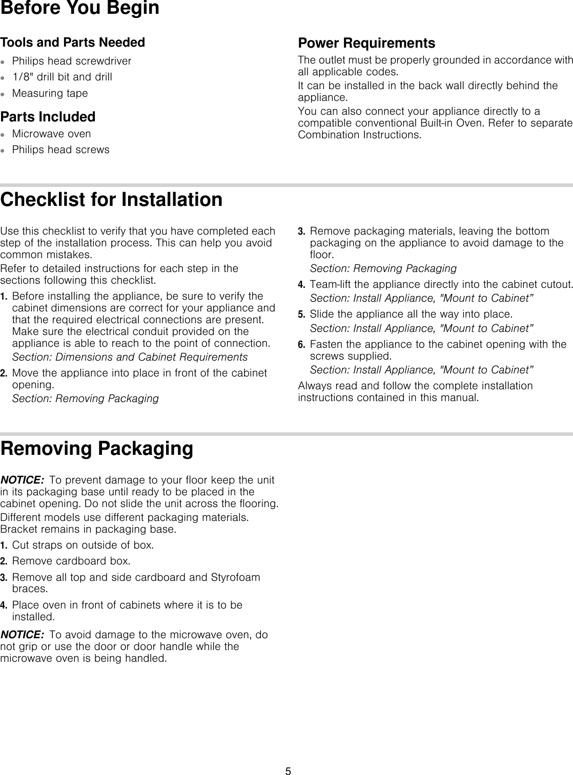 Before You BeginTools and Parts Needed▯Philips head screwdriver▯1/8&quot; drill bit and drill▯Measuring tapeParts Included▯Microwave oven▯Philips head screwsPower RequirementsThe outlet must be properly grounded in accordance with all applicable codes.It can be installed in the back wall directly behind the appliance.You can also connect your appliance directly to a compatible conventional Built-in Oven. Refer to separate Combination Instructions.Checklist for InstallationUse this checklist to verify that you have completed each step of the installation process. This can help you avoid common mistakes.Refer to detailed instructions for each step in the sections following this checklist.1.Before installing the appliance, be sure to verify the cabinet dimensions are correct for your appliance and that the required electrical connections are present. Make sure the electrical conduit provided on the appliance is able to reach to the point of connection.Section: Dimensions and Cabinet Requirements2.Move the appliance into place in front of the cabinet opening.Section: Removing Packaging3.Remove packaging materials, leaving the bottom packaging on the appliance to avoid damage to the floor.Section: Removing Packaging4.Team-lift the appliance directly into the cabinet cutout.Section: Install Appliance, &quot;Mount to Cabinet”5.Slide the appliance all the way into place.Section: Install Appliance, &quot;Mount to Cabinet”6.Fasten the appliance to the cabinet opening with the screws supplied.Section: Install Appliance, &quot;Mount to Cabinet”Always read and follow the complete installation instructions contained in this manual.Removing PackagingNOTICE:  To prevent damage to your floor keep the unit in its packaging base until ready to be placed in the cabinet opening. Do not slide the unit across the flooring.Different models use different packaging materials. Bracket remains in packaging base.1.Cut straps on outside of box.2.Remove cardboard box.3.Remove all top and side cardboard and Styrofoam braces.4.Place oven in front of cabinets where it is to be installed.NOTICE:  To avoid damage to the microwave oven, do not grip or use the door or door handle while the microwave oven is being handled.5