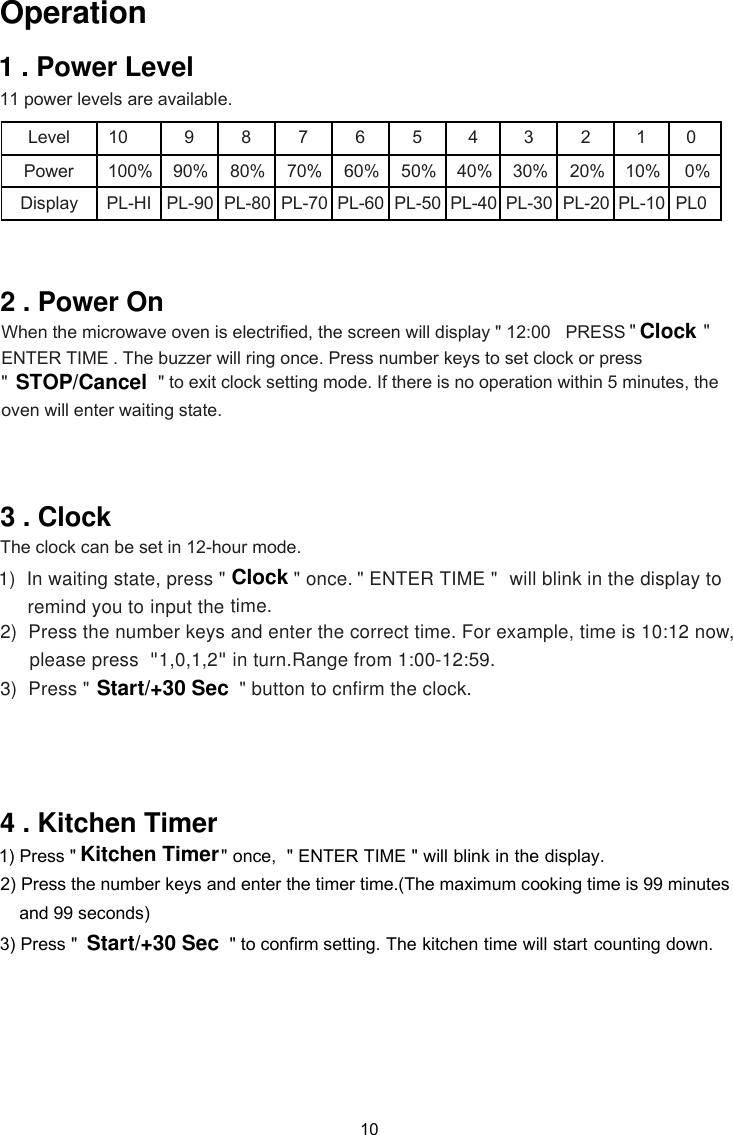 10 11 power levels are available. Level 10 9 8 7 6 5 4 3 2 1 Power Display PL-HI PL-90  PL-80  PL-70  PL-60  PL-50  PL-40  PL-30  PL-20  PL-10  100% 90% 80% 70% 60% 50% 40% 30% 20% 10%    1)    &quot; ENTER TIME &quot;   to remind you to2) Press the number keys and enter the correct time. For example, time is 10:12 now,please press  &quot;1,0,1,2&quot; in turn.Range from 1:00-12:59.3) Press &quot;                        In waiting state, press &quot; &quot; once.time.The clock can be set in 12-hour mode.  &quot;  and 99 seconds)&quot; button to cnfirm the clock.counting down. will blink in the display  input the  once,  &quot; ENTER TIME &quot; will blink in the display. ClockStart/+30 SecKitchen Timer1 . Power LevelOperation1) Press &quot;2) Press the number keys and enter the timer time.(The maximum cooking time is 99 minutes3) Press &quot;                          PL0 02 . Power On  When the microwave oven is electrified, the screen will display &quot; 12:00   PRESS   ENTER TIME &quot; . The buzzer will ring once. Press number keys to set clock or press   &quot;                               &quot; to exit clock setting mode. If there is no operation within 5 minutes, theSTOP/Cancel  oven will enter waiting state.3 . Clock                           &quot; to confirm setting. The kitchen time will start   Start/+30 Sec4 . Kitchen Timer 0% &quot;Clock