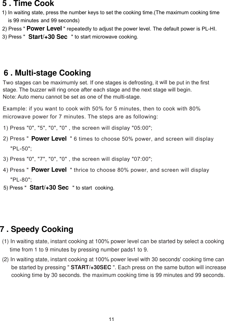 11           1)  ress the number keys to set the cooking time.(The maximum cooking time and 99 seconds)  2) Press &quot; &quot; repeatedly to adjust the power level. The default power is PL-HI.  3) Press &quot;                              &quot; to start microwave cooking.   In waiting state, pis 99 minutes Power LevelStart/+30 Sec5 . Time CookTwo stages can be maximumly set. If one stages is defrosting, it  be put in the firststage. The buzzer will ring once after each stage and the next stage will begin.Note: Auto menu cannot be set as one of the multi-stage.Example: if you want to cook with 50% for 5 minutes, then to cook with 80%microwave power for 7 minutes. The steps are as following:1) Press &quot; &quot;, &quot;5&quot;, &quot;0&quot;, &quot;0&quot; , the screen will display &quot;05:00&quot;;2) Press &quot;                        &quot;6 . Multi-stage Cooking will (2) In waiting state, instant cooking at 100% power level with 30 seconds&apos; cooking time can      be started by pressing &quot; START/+30SEC &quot;. Each press on the same button will increase      cooking time by 30 seconds. the maximum cooking time is 99 minutes and 99 seconds.(1) In waiting state, instant cooking at 100% power level can be started by select a cooking     time from 1 to 9 minutes by pressing number pads1 to 9. 7 . Speedy Cooking0Power Level  6 times to choose 50% power, and screen will display ;&quot; &quot;PL-50&quot;, &quot;7&quot;, &quot;0&quot;, &quot;0&quot; , the screen will display &quot;07:00&quot;; Press &quot;                        &quot;0Power Level   to choose  % power, and screen will display ;&quot; &quot;PL-3) Press &quot;4) thrice  8080Start/+30 Sec5) Press &quot;                              &quot; to start  cooking.  