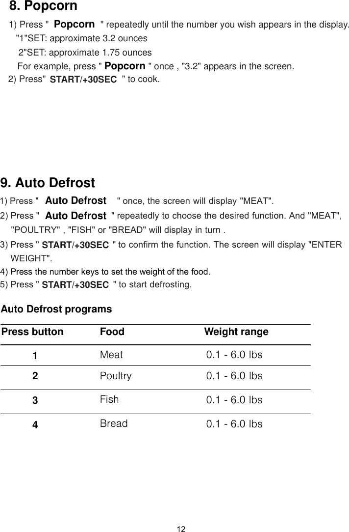 121) Press &quot;  &quot; once, the screen will display &quot;MEAT&quot;. &quot; repeatedly to choose the desired function. And &quot;MEAT&quot;, &quot;POULTRY&quot; , &quot;FISH&quot; or &quot;BREAD&quot; will display in turn . 2) Press &quot;   3) Press &quot;                                   &quot; to confirm the function. The screen will display &quot;ENTER 4) Press the number keys to set the weight of the food.                                  &quot; to start defrosting.5) Press &quot; Auto DefrostAuto DefrostAuto Defrost programsFood Weight range0.1 - 6.0 lbs9. Auto Defrost Meat  Poultry Fish   Bread   0.1 - 6.0 lbs0.1 - 6.0 lbs0.1 - 6.0 lbsSTART/+30SECWEIGHT&quot;.START/+30SECPress button 1 2 3 4    &quot; repeatedly until the number you wish appears in the display. &quot;1&quot;SET: approximate 3.  ounces 2&quot;SET: approximate  .  ounces        For example, press &quot; &quot; once , &quot;3.2&quot; appears in the screen.2) Press&quot;  &quot; to cook.PopcornPopcorn8. Popcorn1) Press &quot;START/+30SEC21 75