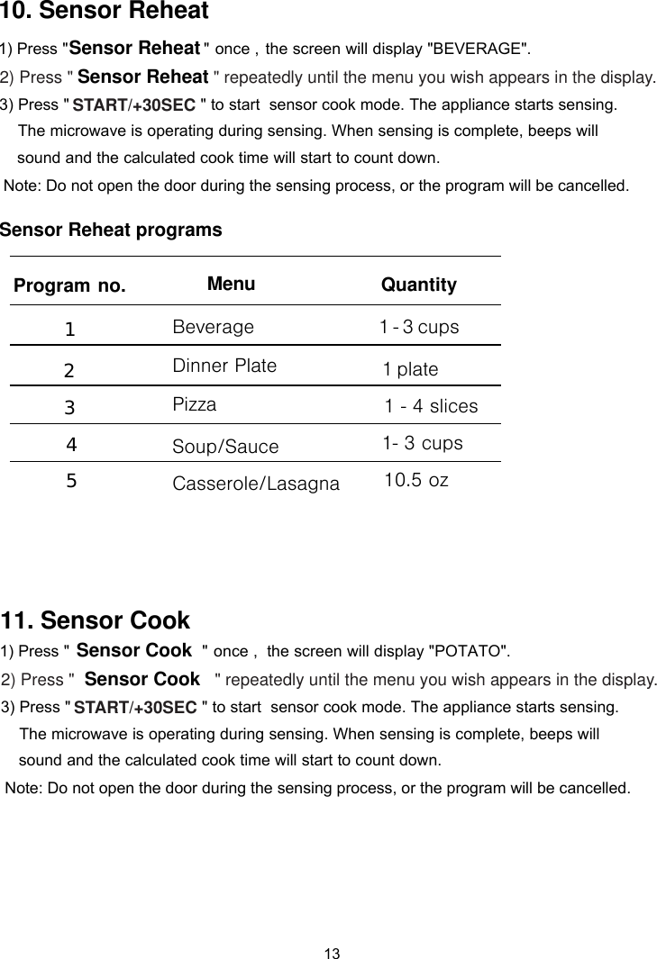 13 Sensor Reheat programs10. Sensor Reheat    &quot; repeatedly until the menu you wish appears in the display.                            &quot;Sensor CookSensor Cook11. Sensor Cook1) Press &quot;2) Press &quot;3) Press &quot;                            &quot; to start  sensor cook mode. The appliance starts sensing.   The microwave is operating during sensing. When sensing is complete, beeps will    sound and the calculated cook time will start to count down. Note: Do not open the door during the sensing process, or the program will be cancelled.once ,  the screen will display &quot;POTATO&quot;.START/+30SEC   &quot; repeatedly until the menu you wish appears in the display.                            &quot;Sensor Reheat1) Press &quot;2) Press &quot; 3) Press &quot;                            &quot; to start  sensor cook mode. The appliance starts sensing.  The microwave is operating during sensing. When sensing is complete, beeps will    sound and the calculated cook time will start to count down. Note: Do not open the door during the sensing process, or the program will be cancelled.once ,  the screen will display &quot; &quot;.START/+30SECSensor Reheat1 - 3 cupsQuantity 1 2 3 4 5Menu   1 plate1- 3 cups10.5 oz Program no.BeverageDinner PlateSoup/SauceCasserole/LasagnaPizza 1 - 4 slicesBEVERAGE