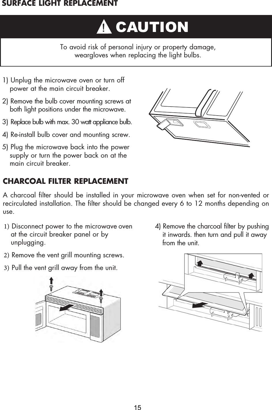 SURFACE LIGHT REPLACEMENTTo avoid risk of personal injury or property damage, weargloves when replacing the light bulbs.1) Unplug the microwave oven or turn offpower at the main circuit breaker.2) Remove the bulb cover mounting screws atboth light positions under the microwave.3) Replace bulb with max. 30 watt appliance bulb.4) Re-install bulb cover and mounting screw.5) Plug the microwave back into the powersupply or turn the power back on at themain circuit breaker.1) Disconnect power to the microwave ovenat the circuit breaker panel or byunplugging.2) Remove the vent grill mounting screws.3) Pull the vent grill away from the unit.4) Remove the charcoal filter by pushingit inwards. then turn and pull it awayfrom the unit.CHARCOAL FILTER REPLACEMENTA charcoal filter should be installed in your microwave oven when set for non-vented or recirculated installation. The filter should be changed every 6 to 12 months depending on use.! CAUTION15