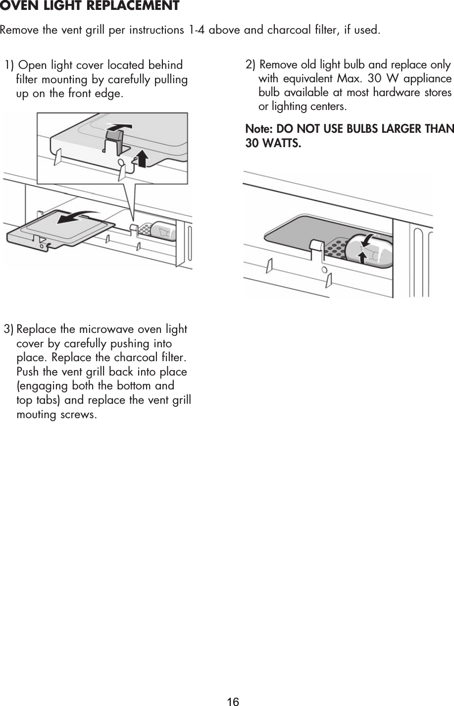 1) Open light cover located behindfilter mounting by carefully pullingup on  the front edge.3) Replace the microwave oven lightcover by carefully pushing intoplace. Replace the charcoal filter.Push the vent grill back into place(engaging both the bottom andtop tabs) and replace the vent grillmouting screws.2) Remove old light bulb and replace onlywith equivalent  Max.  30 W  appliancebulb available at most hardware storesor lighting centers.Note: DO NOT USE BULBS LARGER THAN 30 WATTS.OVEN LIGHT REPLACEMENTRemove the vent grill per instructions 1-4 above and charcoal filter, if used.16