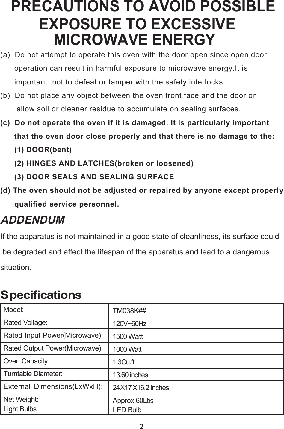 TM038K##120V~60Hz1500 Watt1000 Watt1.3Cu.ft13.60 inches24X1 X16.2 inchesApprox. SpecificationsPRECAUTIONS TO AVOID POSSIBLEEXPOSURE TO EXCESSIVEMICROWAVE ENERGY(a) Do not attempt to operate this oven with the door open since open dooroperation can result in harmful exposure to microwave energy.It isimportant  not to defeat or tamper with the safety interlocks.(b) Do not place any object between the oven front face and the door orallow soil or cleaner residue to accumulate on sealing surfaces.(c) Do not operate the oven if it is damaged. It is particularly importantthat the oven door close properly and that there is no damage to the:(1) DOOR(bent)(2) HINGES AND LATCHES(broken or loosened)(3) DOOR SEALS AND SEALING SURFACE(d) The oven should not be adjusted or repaired by anyone except properlyqualified service personnel.Model:Rated Voltage:Rated Input Power(Microwave):Rated Output Power(Microwave):Oven Capacity:Turntable Diameter:External  Dimensions(LxWxH):Net Weight:If the apparatus is not maintained in a good state of cleanliness, its surface could be degraded and affect the lifespan of the apparatus and lead to a dangeroussituation.ADDENDUM60LbsLight Bulbs LED Bulb27