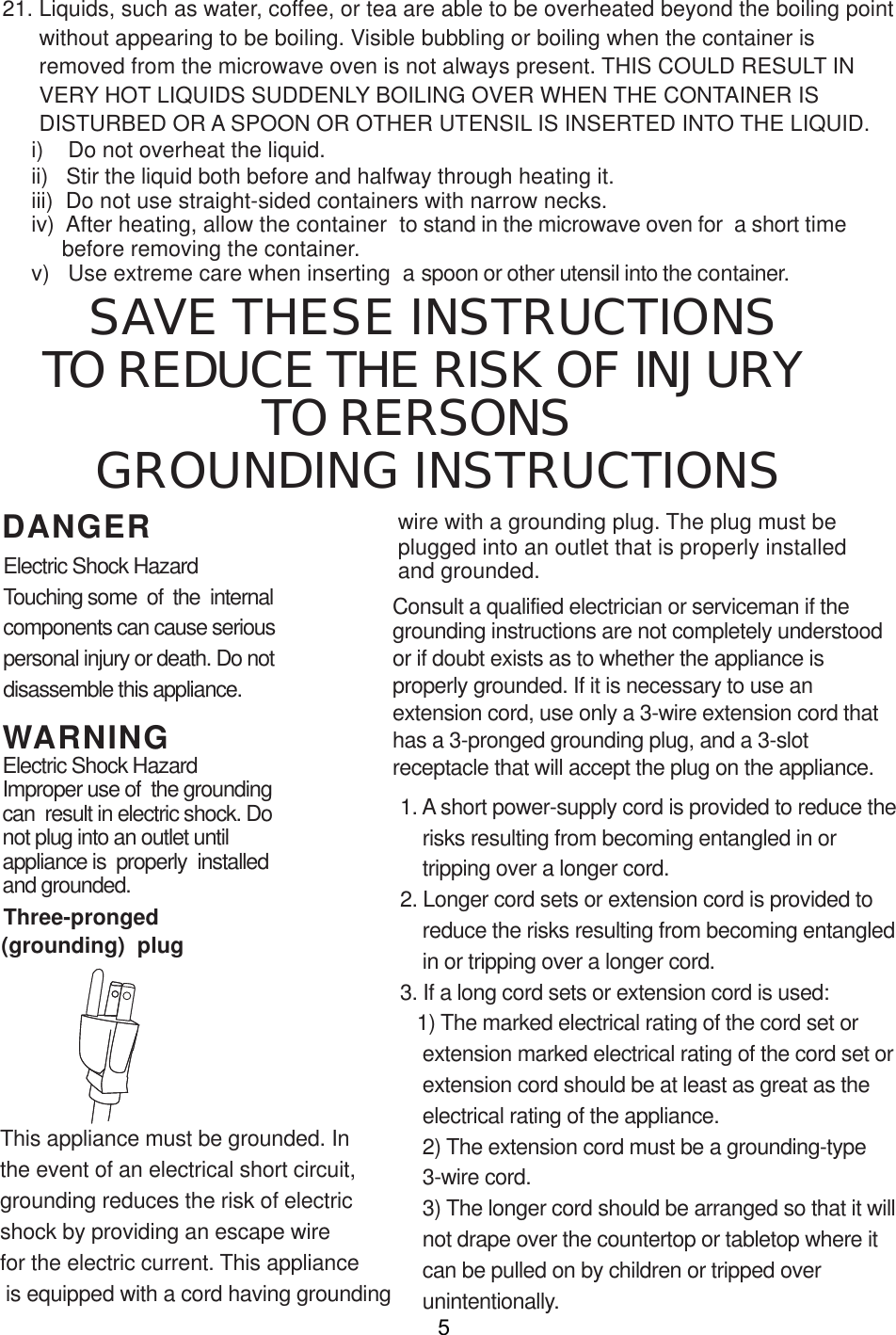 i) Do not overheat the liquid.ii) Stir the liquid both before and halfway through heating it.iii) Do not use straight-sided containers with narrow necks.iv) After heating, allow the container  to stand in the microwave oven for  a short timebefore removing the container.v) Use extreme care when inserting  a spoon or other utensil into the container.WARNINGDANGER21. Liquids, such as water, coffee, or tea are able to be overheated beyond the boiling pointwithout appearing to be boiling. Visible bubbling or boiling when the container isremoved from the microwave oven is not always present. THIS COULD RESULT INVERY HOT LIQUIDS SUDDENLY BOILING OVER WHEN THE CONTAINER ISDISTURBED OR A SPOON OR OTHER UTENSIL IS INSERTED INTO THE LIQUID.This appliance must be grounded. In grounding reduces the risk of electricshock by providing an escape wirefor the electric current. This appliance is equipped with a cord having groundingConsult a qualified electrician or serviceman if thegrounding instructions are not completely understoodor if doubt exists as to whether the appliance isproperly grounded. If it is necessary to use anextension cord, use only a 3-wire extension cord thathas a 3-pronged grounding plug, and a 3-slotreceptacle that will accept the plug on the appliance.1. A short power-supply cord is provided to reduce therisks resulting from becoming entangled in ortripping over a longer cord.2. Longer cord sets or extension cord is provided toreduce the risks resulting from becoming entangledin or tripping over a longer cord.3. If a long cord sets or extension cord is used:1) The marked electrical rating of the cord set orextension marked electrical rating of the cord set orextension cord should be at least as great as theelectrical rating of the appliance.2) The extension cord must be a grounding-type3-wire cord.3) The longer cord should be arranged so that it willnot drape over the countertop or tabletop where itcan be pulled on by children or tripped overunintentionally.Electric Shock HazardTouching some  of  the  internalcomponents can cause seriouspersonal injury or death. Do notdisassemble this appliance.Electric Shock HazardImproper use of  the groundingcan  result in electric shock. Donot plug into an outlet untilappliance is  properly  installedand grounded.wire with a grounding plug. The plug must beplugged into an outlet that is properly installedand grounded.(grounding)  plugThree-pronged5TO REDUCE THE RISK OF INJURYGROUNDING INSTRUCTIONSSAVE THESE INSTRUCTIONSthe event of an electrical short circuit, TO RERSONS