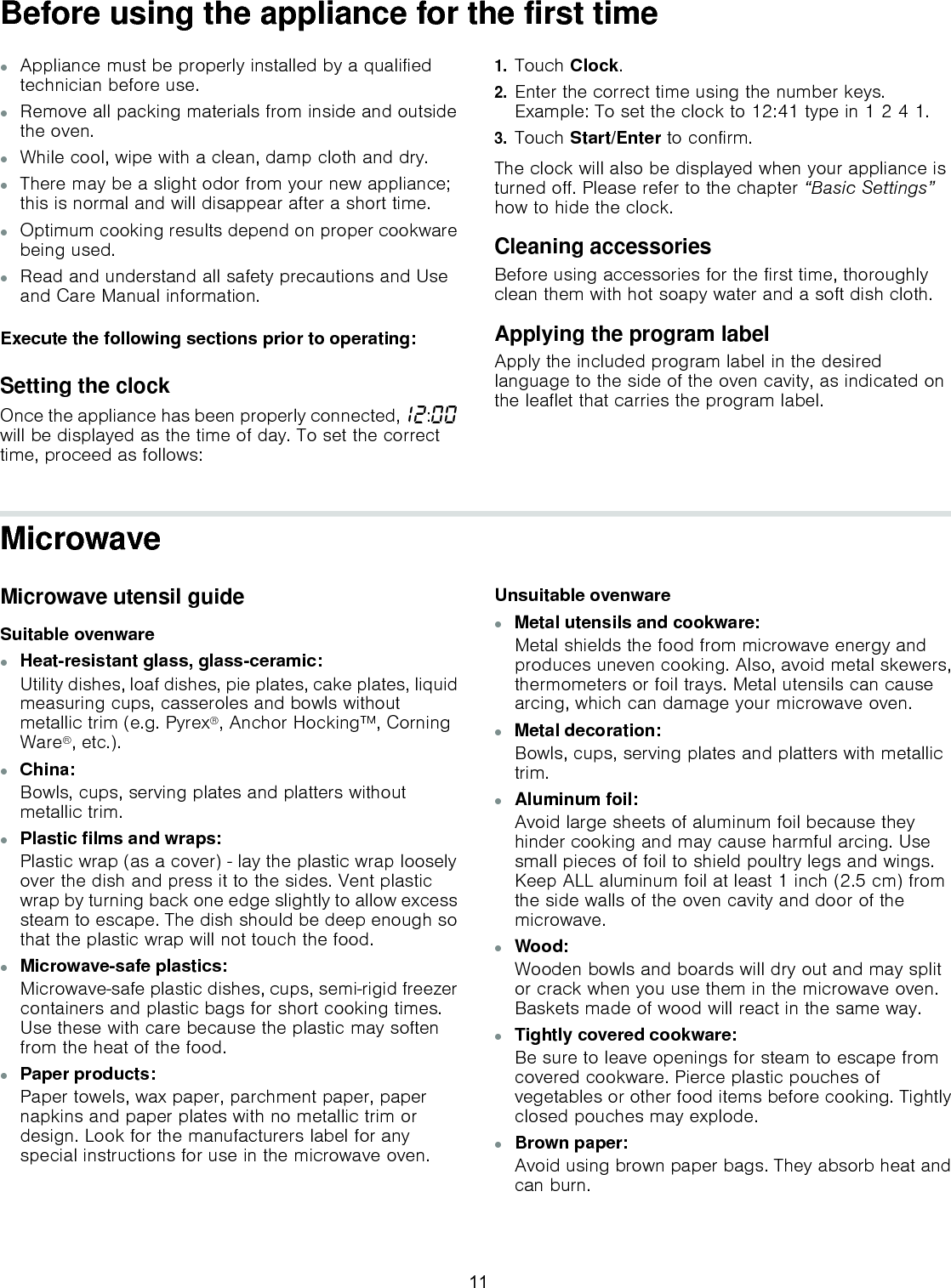 Before using the appliance for the first time▯Appliance must be properly installed by a qualified technician before use.▯Remove all packing materials from inside and outside the oven.▯While cool, wipe with a clean, damp cloth and dry.▯There may be a slight odor from your new appliance; this is normal and will disappear after a short time.▯Optimum cooking results depend on proper cookware being used.▯Read and understand all safety precautions and Use and Care Manual information.Execute the following sections prior to operating:Setting the clockOnce the appliance has been properly connected,‚ƒ:‹‹ will be displayed as the time of day. To set the correct time, proceed as follows:1.Touch Clock.2.Enter the correct time using the number keys.  Example: To set the clock to 12:41 type in 1 2 4 1.3.Touch Start/Enter to confirm.The clock will also be displayed when your appliance is turned off. Please refer to the chapter “Basic Settings” how to hide the clock.Cleaning accessories Before using accessories for the first time, thoroughly clean them with hot soapy water and a soft dish cloth.Applying the program labelApply the included program label in the desired language to the side of the oven cavity, as indicated on the leaflet that carries the program label.MicrowaveMicrowave utensil guideSuitable ovenware▯Heat-resistant glass, glass-ceramic:Utility dishes, loaf dishes, pie plates, cake plates, liquid measuring cups, casseroles and bowls without metallic trim (e.g. Pyrex®, Anchor Hocking™, Corning Ware®, etc.).▯China:Bowls, cups, serving plates and platters without metallic trim.▯Plastic films and wraps:Plastic wrap (as a cover) - lay the plastic wrap loosely over the dish and press it to the sides. Vent plastic wrap by turning back one edge slightly to allow excess steam to escape. The dish should be deep enough so that the plastic wrap will not touch the food.▯Microwave-safe plastics:Microwave-safe plastic dishes, cups, semi-rigid freezer containers and plastic bags for short cooking times. Use these with care because the plastic may soften from the heat of the food. ▯Paper products:Paper towels, wax paper, parchment paper, paper napkins and paper plates with no metallic trim or design. Look for the manufacturers label for any special instructions for use in the microwave oven.Unsuitable ovenware▯Metal utensils and cookware:Metal shields the food from microwave energy and produces uneven cooking. Also, avoid metal skewers, thermometers or foil trays. Metal utensils can cause arcing, which can damage your microwave oven.▯Metal decoration:Bowls, cups, serving plates and platters with metallic trim.▯Aluminum foil:Avoid large sheets of aluminum foil because they hinder cooking and may cause harmful arcing. Use small pieces of foil to shield poultry legs and wings. Keep ALL aluminum foil at least 1 inch (2.5 cm) from the side walls of the oven cavity and door of the microwave.▯Wood:Wooden bowls and boards will dry out and may split or crack when you use them in the microwave oven. Baskets made of wood will react in the same way.▯Tightly covered cookware:Be sure to leave openings for steam to escape from covered cookware. Pierce plastic pouches of vegetables or other food items before cooking. Tightly closed pouches may explode.▯Brown paper:Avoid using brown paper bags. They absorb heat and can burn.11