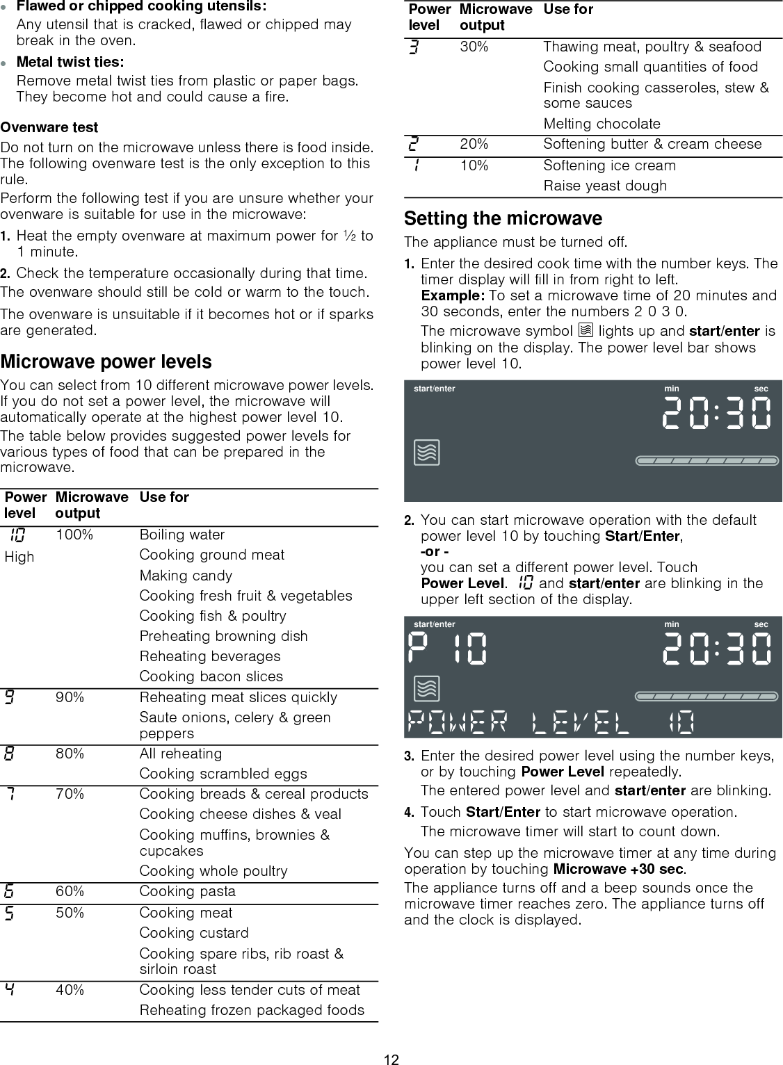 ▯Flawed or chipped cooking utensils:Any utensil that is cracked, flawed or chipped may break in the oven.▯Metal twist ties:Remove metal twist ties from plastic or paper bags. They become hot and could cause a fire.Ovenware testDo not turn on the microwave unless there is food inside. The following ovenware test is the only exception to this rule.Perform the following test if you are unsure whether your ovenware is suitable for use in the microwave: 1.Heat the empty ovenware at maximum power for ½ to 1 minute.2.Check the temperature occasionally during that time.The ovenware should still be cold or warm to the touch.The ovenware is unsuitable if it becomes hot or if sparks are generated.Microwave power levelsYou can select from 10 different microwave power levels. If you do not set a power level, the microwave will automatically operate at the highest power level 10.The table below provides suggested power levels for various types of food that can be prepared in the microwave.Setting the microwaveThe appliance must be turned off.1.Enter the desired cook time with the number keys. The timer display will fill in from right to left. Example: To set a microwave time of 20 minutes and 30 seconds, enter the numbers 2 0 3 0.The microwave symbol Ý lights up and start/enter is blinking on the display. The power level bar shows power level 10.2.You can start microwave operation with the default power level 10 by touching Start/Enter, -or - you can set a different power level. Touch Power Level. ‚‹ and start/enter are blinking in the upper left section of the display.3.Enter the desired power level using the number keys, or by touching Power Level repeatedly.The entered power level and start/enter are blinking.4.Touch Start/Enter to start microwave operation.The microwave timer will start to count down.You can step up the microwave timer at any time during operation by touching Microwave +30 sec.The appliance turns off and a beep sounds once the microwave timer reaches zero. The appliance turns off and the clock is displayed.Power level Microwaveoutput Use for‚‹High100% Boiling waterCooking ground meatMaking candyCooking fresh fruit &amp; vegetablesCooking fish &amp; poultryPreheating browning dishReheating beveragesCooking bacon slicesŠ90% Reheating meat slices quicklySaute onions, celery &amp; greenpeppers‰80% All reheatingCooking scrambled eggsˆ70% Cooking breads &amp; cereal productsCooking cheese dishes &amp; vealCooking muffins, brownies &amp; cupcakesCooking whole poultry‡60% Cooking pasta†50% Cooking meatCooking custardCooking spare ribs, rib roast &amp; sirloin roast…40% Cooking less tender cuts of meatReheating frozen packaged foods„30% Thawing meat, poultry &amp; seafoodCooking small quantities of foodFinish cooking casseroles, stew &amp; some saucesMelting chocolateƒ20% Softening butter &amp; cream cheese‚10% Softening ice cream Raise yeast doughPower level Microwaveoutput Use forVWDUWHQWHU PLQ VHFVWDUWHQWHU PLQ VHF12