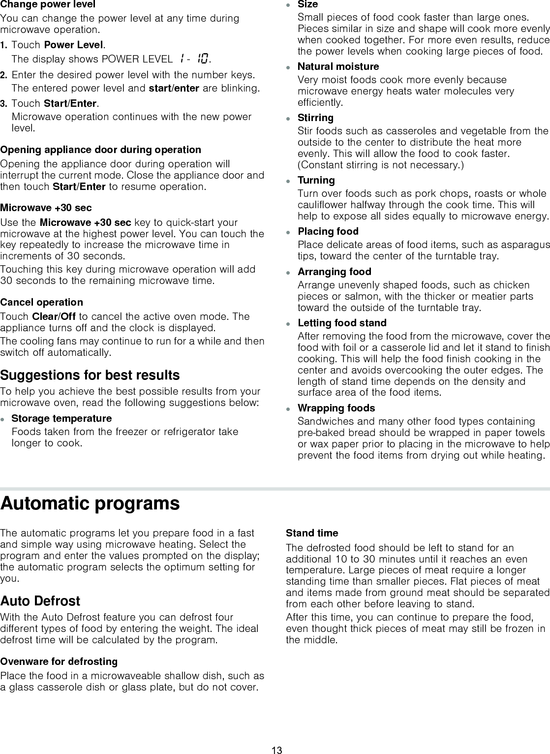Change power levelYou can change the power level at any time during microwave operation.1.Touch Power Level.The display shows POWER LEVEL ‚ - ‚‹.2.Enter the desired power level with the number keys.The entered power level and start/enter are blinking.3.Touch Start/Enter.Microwave operation continues with the new power level.Opening appliance door during operationOpening the appliance door during operation will interrupt the current mode. Close the appliance door and then touch Start/Enter to resume operation.Microwave +30 secUse the Microwave +30 sec key to quick-start your microwave at the highest power level. You can touch the key repeatedly to increase the microwave time in increments of 30 seconds.Touching this key during microwave operation will add 30 seconds to the remaining microwave time.Cancel operationTouch Clear/Off to cancel the active oven mode. The appliance turns off and the clock is displayed.The cooling fans may continue to run for a while and then switch off automatically.Suggestions for best resultsTo help you achieve the best possible results from your microwave oven, read the following suggestions below:▯Storage temperatureFoods taken from the freezer or refrigerator take longer to cook.▯SizeSmall pieces of food cook faster than large ones. Pieces similar in size and shape will cook more evenly when cooked together. For more even results, reduce the power levels when cooking large pieces of food.▯Natural moistureVery moist foods cook more evenly because microwave energy heats water molecules very efficiently.▯Stirring Stir foods such as casseroles and vegetable from the outside to the center to distribute the heat more evenly. This will allow the food to cook faster. (Constant stirring is not necessary.)▯Turning Turn over foods such as pork chops, roasts or whole cauliflower halfway through the cook time. This will help to expose all sides equally to microwave energy.▯Placing foodPlace delicate areas of food items, such as asparagus tips, toward the center of the turntable tray.▯Arranging foodArrange unevenly shaped foods, such as chicken pieces or salmon, with the thicker or meatier parts toward the outside of the turntable tray.▯Letting food standAfter removing the food from the microwave, cover the food with foil or a casserole lid and let it stand to finish cooking. This will help the food finish cooking in the center and avoids overcooking the outer edges. The length of stand time depends on the density and surface area of the food items.▯Wrapping foodsSandwiches and many other food types containing pre-baked bread should be wrapped in paper towels or wax paper prior to placing in the microwave to help prevent the food items from drying out while heating.Automatic programsThe automatic programs let you prepare food in a fast and simple way using microwave heating. Select the program and enter the values prompted on the display; the automatic program selects the optimum setting for you.Auto DefrostWith the Auto Defrost feature you can defrost four different types of food by entering the weight. The ideal defrost time will be calculated by the program.Ovenware for defrostingPlace the food in a microwaveable shallow dish, such as a glass casserole dish or glass plate, but do not cover.Stand timeThe defrosted food should be left to stand for an additional 10 to 30 minutes until it reaches an even temperature. Large pieces of meat require a longer standing time than smaller pieces. Flat pieces of meat and items made from ground meat should be separated from each other before leaving to stand.After this time, you can continue to prepare the food, even thought thick pieces of meat may still be frozen in the middle.13