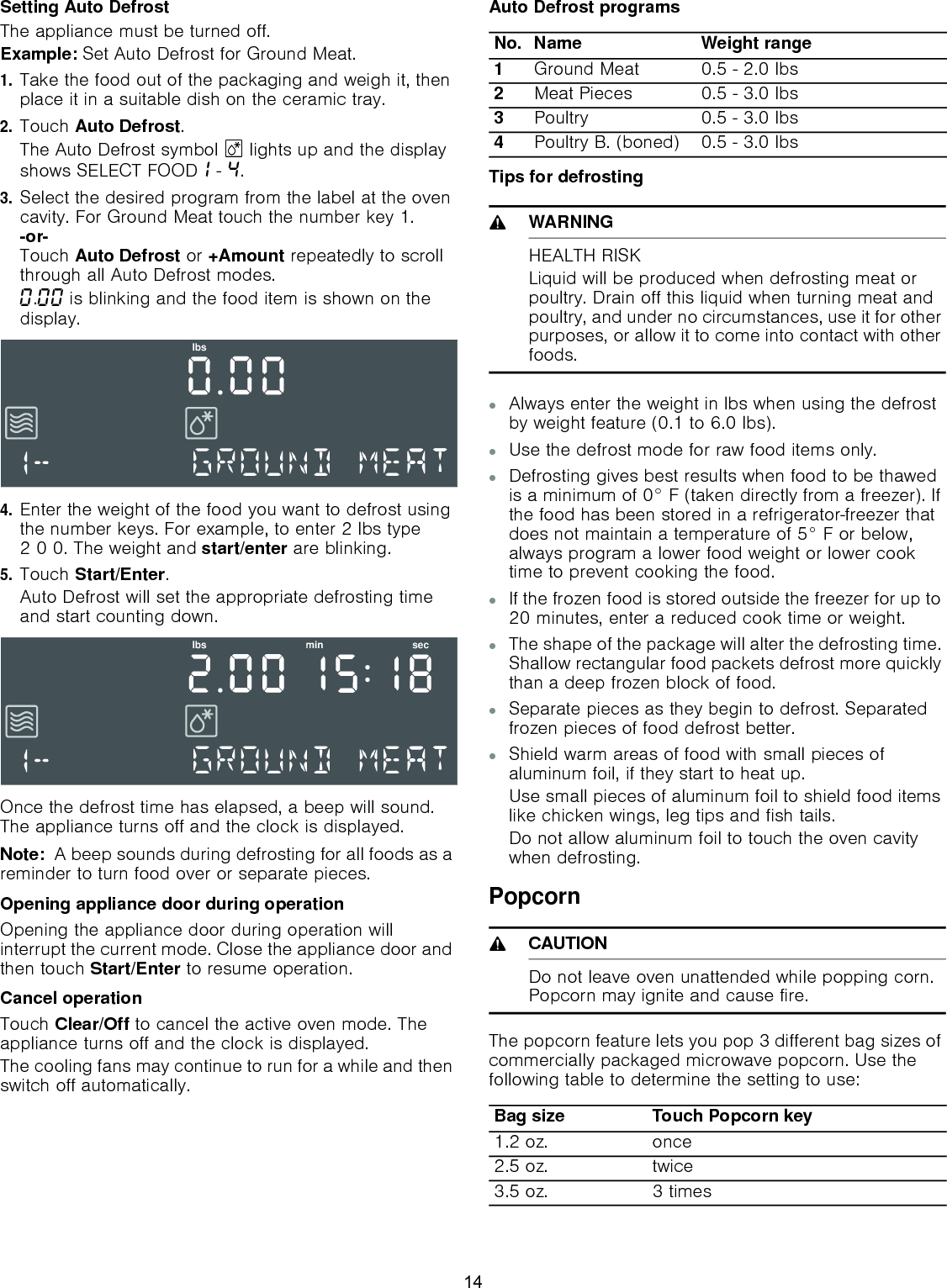 Setting Auto DefrostThe appliance must be turned off.Example: Set Auto Defrost for Ground Meat.1.Take the food out of the packaging and weigh it, then place it in a suitable dish on the ceramic tray.2.Touch Auto Defrost.The Auto Defrost symbol B lights up and the display shows SELECT FOOD‚ - ….3.Select the desired program from the label at the oven cavity. For Ground Meat touch the number key 1. -or- Touch Auto Defrost or +Amount repeatedly to scroll through all Auto Defrost modes.‹.‹‹ is blinking and the food item is shown on the display. 4.Enter the weight of the food you want to defrost using the number keys. For example, to enter 2 lbs type 2 0 0. The weight and start/enter are blinking.5.Touch Start/Enter.Auto Defrost will set the appropriate defrosting time and start counting down.Once the defrost time has elapsed, a beep will sound. The appliance turns off and the clock is displayed.Note:  A beep sounds during defrosting for all foods as a reminder to turn food over or separate pieces.Opening appliance door during operationOpening the appliance door during operation will interrupt the current mode. Close the appliance door and then touch Start/Enter to resume operation.Cancel operationTouch Clear/Off to cancel the active oven mode. The appliance turns off and the clock is displayed.The cooling fans may continue to run for a while and then switch off automatically.Auto Defrost programsTips for defrosting9WARNINGHEALTH RISKLiquid will be produced when defrosting meat or poultry. Drain off this liquid when turning meat and poultry, and under no circumstances, use it for other purposes, or allow it to come into contact with other foods.▯Always enter the weight in lbs when using the defrost by weight feature (0.1 to 6.0 lbs).▯Use the defrost mode for raw food items only.▯Defrosting gives best results when food to be thawed is a minimum of 0° F (taken directly from a freezer). If the food has been stored in a refrigerator-freezer that does not maintain a temperature of 5° F or below, always program a lower food weight or lower cook time to prevent cooking the food.▯If the frozen food is stored outside the freezer for up to 20 minutes, enter a reduced cook time or weight.▯The shape of the package will alter the defrosting time. Shallow rectangular food packets defrost more quickly than a deep frozen block of food.▯Separate pieces as they begin to defrost. Separated frozen pieces of food defrost better.▯Shield warm areas of food with small pieces of aluminum foil, if they start to heat up. Use small pieces of aluminum foil to shield food items like chicken wings, leg tips and fish tails.Do not allow aluminum foil to touch the oven cavity when defrosting.Popcorn9CAUTIONDo not leave oven unattended while popping corn. Popcorn may ignite and cause fire.The popcorn feature lets you pop 3 different bag sizes of commercially packaged microwave popcorn. Use the following table to determine the setting to use:OEVOEV PLQ VHFNo. Name Weight range1Ground Meat 0.5 - 2.0 lbs 2Meat Pieces 0.5 - 3.0 lbs 3Poultry  0.5 - 3.0 lbs 4Poultry B. (boned) 0.5 - 3.0 lbs Bag size Touch Popcorn key1.2 oz. once2.5 oz. twice3.5 oz. 3 times14