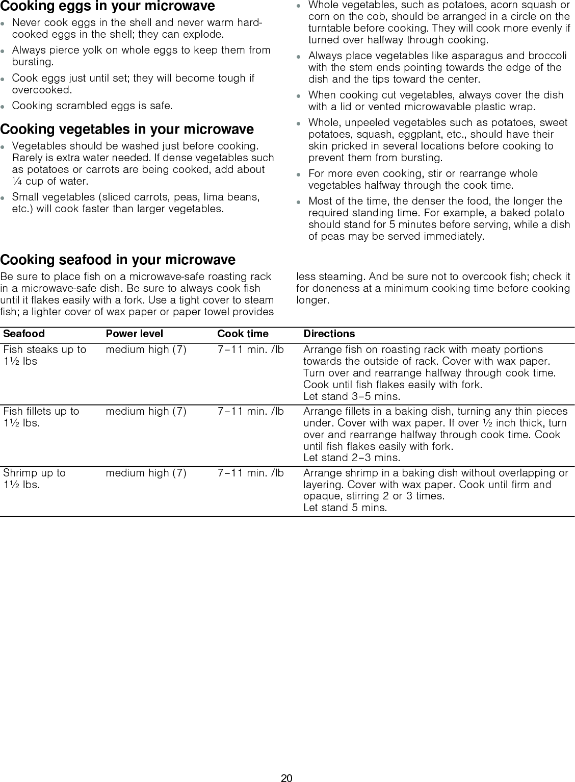 Cooking eggs in your microwave▯Never cook eggs in the shell and never warm hard-cooked eggs in the shell; they can explode.▯Always pierce yolk on whole eggs to keep them from bursting.▯Cook eggs just until set; they will become tough if overcooked.▯Cooking scrambled eggs is safe.Cooking vegetables in your microwave▯Vegetables should be washed just before cooking. Rarely is extra water needed. If dense vegetables such as potatoes or carrots are being cooked, add about ¼ cup of water.▯Small vegetables (sliced carrots, peas, lima beans, etc.) will cook faster than larger vegetables.▯Whole vegetables, such as potatoes, acorn squash or corn on the cob, should be arranged in a circle on the turntable before cooking. They will cook more evenly if turned over halfway through cooking.▯Always place vegetables like asparagus and broccoli with the stem ends pointing towards the edge of the dish and the tips toward the center.▯When cooking cut vegetables, always cover the dish with a lid or vented microwavable plastic wrap.▯Whole, unpeeled vegetables such as potatoes, sweet potatoes, squash, eggplant, etc., should have their skin pricked in several locations before cooking to prevent them from bursting.▯For more even cooking, stir or rearrange whole vegetables halfway through the cook time.▯Most of the time, the denser the food, the longer the required standing time. For example, a baked potato should stand for 5 minutes before serving, while a dish of peas may be served immediately.Cooking seafood in your microwaveBe sure to place fish on a microwave-safe roasting rack in a microwave-safe dish. Be sure to always cook fish until it flakes easily with a fork. Use a tight cover to steam fish; a lighter cover of wax paper or paper towel provides less steaming. And be sure not to overcook fish; check it for doneness at a minimum cooking time before cooking longer.Seafood Power level Cook time DirectionsFish steaks up to 1½ lbs medium high (7) 7–11 min. /lb Arrange fish on roasting rack with meaty portions towards the outside of rack. Cover with wax paper. Turn over and rearrange halfway through cook time. Cook until fish flakes easily with fork.  Let stand 3–5 mins.Fish fillets up to 1½ lbs. medium high (7) 7–11 min. /lb  Arrange fillets in a baking dish, turning any thin pieces under. Cover with wax paper. If over ½ inch thick, turn over and rearrange halfway through cook time. Cook until fish flakes easily with fork.  Let stand 2–3 mins.Shrimp up to  1½ lbs. medium high (7) 7–11 min. /lb Arrange shrimp in a baking dish without overlapping or layering. Cover with wax paper. Cook until firm and opaque, stirring 2 or 3 times. Let stand 5 mins.20