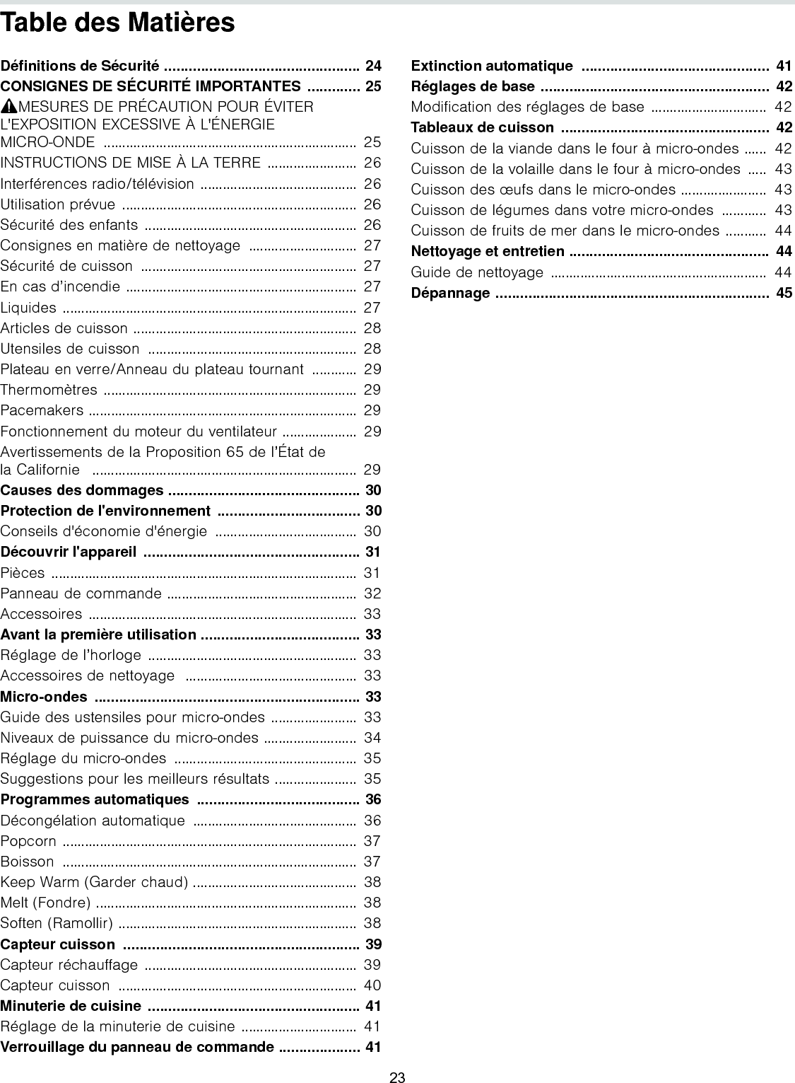 Table des MatièresNotice d’utilisation Définitions de Sécurité ................................................ 24CONSIGNES DE SÉCURITÉ IMPORTANTES ............. 259MESURES DE PRÉCAUTION POUR ÉVITER L&apos;EXPOSITION EXCESSIVE À L&apos;ÉNERGIE MICRO-ONDE .................................................................... 25INSTRUCTIONS DE MISE À LA TERRE ........................  26Interférences radio/télévision ..........................................  26Utilisation prévue ............................................................... 26Sécurité des enfants ......................................................... 26Consignes en matière de nettoyage  ............................. 27Sécurité de cuisson  ..........................................................  27En cas d’incendie ..............................................................  27Liquides ............................................................................... 27Articles de cuisson ............................................................  28Utensiles de cuisson  ........................................................ 28Plateau en verre/Anneau du plateau tournant  ............  29Thermomètres .................................................................... 29Pacemakers ........................................................................ 29Fonctionnement du moteur du ventilateur ....................  29Avertissements de la Proposition 65 de l’État dela Californie   ....................................................................... 29Causes des dommages ............................................... 30Protection de l&apos;environnement  ................................... 30Conseils d&apos;économie d&apos;énergie  ......................................  30Découvrir l&apos;appareil  ..................................................... 31Pièces .................................................................................. 31Panneau de commande ...................................................  32Accessoires ........................................................................ 33Avant la première utilisation ....................................... 33Réglage de l’horloge ........................................................ 33Accessoires de nettoyage  ..............................................  33Micro-ondes ................................................................. 33Guide des ustensiles pour micro-ondes .......................  33Niveaux de puissance du micro-ondes .........................  34Réglage du micro-ondes  .................................................  35Suggestions pour les meilleurs résultats ......................  35Programmes automatiques  ........................................ 36Décongélation automatique  ............................................  36Popcorn ............................................................................... 37Boisson ............................................................................... 37Keep Warm (Garder chaud) ............................................ 38Melt (Fondre) ...................................................................... 38Soften (Ramollir) ................................................................  38Capteur cuisson  .......................................................... 39Capteur réchauffage ......................................................... 39Capteur cuisson  ................................................................ 40Minuterie de cuisine .................................................... 41Réglage de la minuterie de cuisine ...............................  41Verrouillage du panneau de commande .................... 41Extinction automatique  ..............................................  41Réglages de base ........................................................  42Modification des réglages de base ...............................  42Tableaux de cuisson  ...................................................  42Cuisson de la viande dans le four à micro-ondes ......  42Cuisson de la volaille dans le four à micro-ondes  .....  43Cuisson des œufs dans le micro-ondes .......................  43Cuisson de légumes dans votre micro-ondes  ............  43Cuisson de fruits de mer dans le micro-ondes ...........  44Nettoyage et entretien .................................................  44Guide de nettoyage ..........................................................  44Dépannage ...................................................................  45info. 23