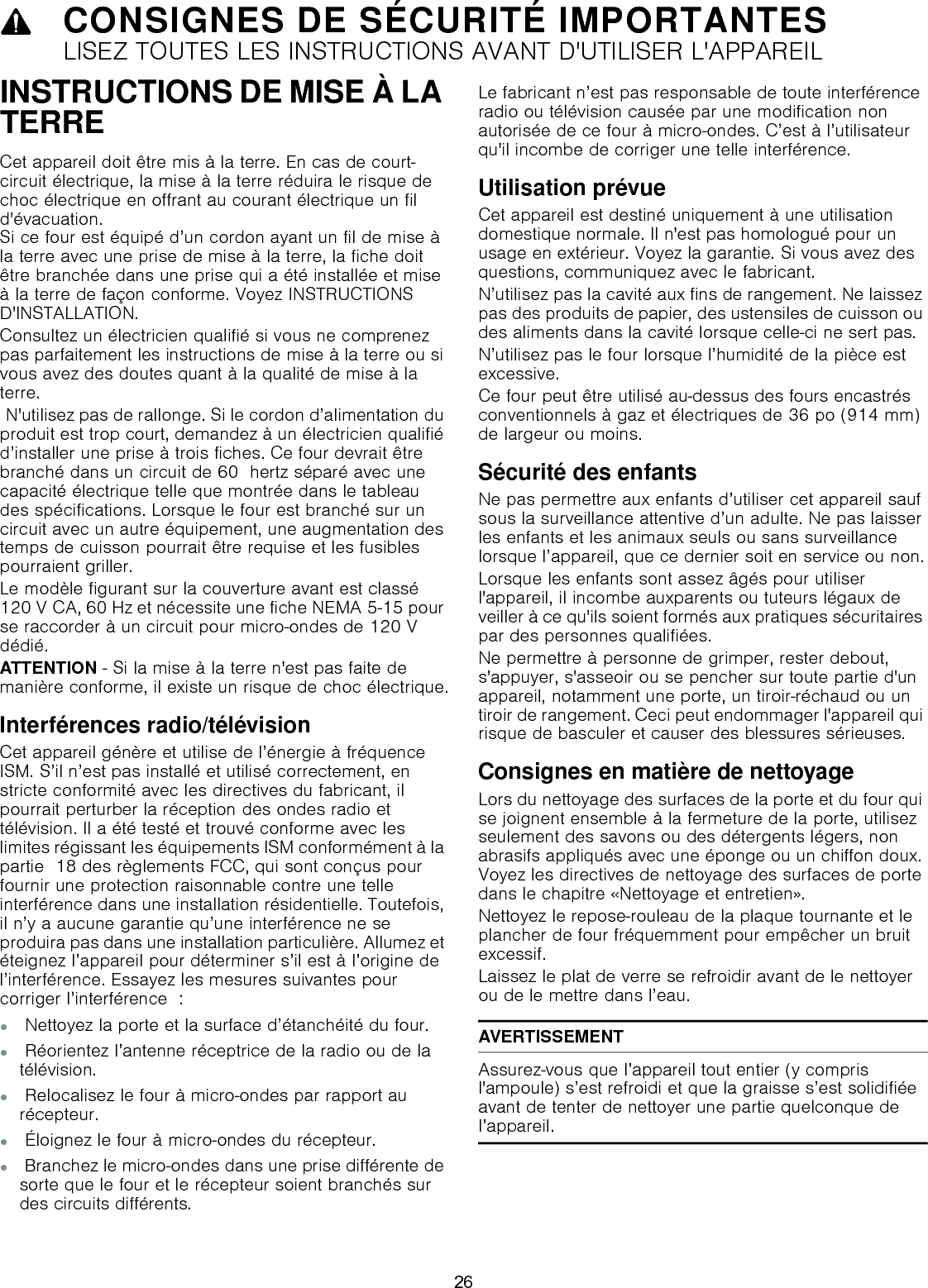 9CONSIGNES DE SÉCURITÉ IMPORTANTESLISEZ TOUTES LES INSTRUCTIONS AVANT D&apos;UTILISER L&apos;APPAREILINSTRUCTIONS DE MISE À LA TERRECet appareil doit être mis à la terre. En cas de court-circuit électrique, la mise à la terre réduira le risque de choc électrique en offrant au courant électrique un fil d&apos;évacuation.  Si ce four est équipé d’un cordon ayant un fil de mise à la terre avec une prise de mise à la terre, la fiche doit être branchée dans une prise qui a été installée et mise à la terre de façon conforme. Voyez INSTRUCTIONS D&apos;INSTALLATION.Consultez un électricien qualifié si vous ne comprenez pas parfaitement les instructions de mise à la terre ou si vous avez des doutes quant à la qualité de mise à la terre. N&apos;utilisez pas de rallonge. Si le cordon d’alimentation du produit est trop court, demandez à un électricien qualifié d’installer une prise à trois fiches. Ce four devrait être branché dans un circuit de 60  hertz séparé avec une capacité électrique telle que montrée dans le tableau des spécifications. Lorsque le four est branché sur un circuit avec un autre équipement, une augmentation des temps de cuisson pourrait être requise et les fusibles pourraient griller.Le modèle figurant sur la couverture avant est classé 120 V CA, 60 Hz et nécessite une fiche NEMA 5-15 pour se raccorder à un circuit pour micro-ondes de 120 V dédié.ATTENTION - Si la mise à la terre n&apos;est pas faite de manière conforme, il existe un risque de choc électrique.Interférences radio/télévisionCet appareil génère et utilise de l’énergie à fréquence ISM. S’il n’est pas installé et utilisé correctement, en stricte conformité avec les directives du fabricant, il pourrait perturber la réception des ondes radio et télévision. Il a été testé et trouvé conforme avec les limites régissant les équipements ISM conformément à la partie  18 des règlements FCC, qui sont conçus pour fournir une protection raisonnable contre une telle interférence dans une installation résidentielle. Toutefois, il n’y a aucune garantie qu’une interférence ne se produira pas dans une installation particulière. Allumez et éteignez l’appareil pour déterminer s’il est à l’origine de l’interférence. Essayez les mesures suivantes pour corriger l’interférence  :▯ Nettoyez la porte et la surface d’étanchéité du four.▯ Réorientez l’antenne réceptrice de la radio ou de la télévision.▯ Relocalisez le four à micro-ondes par rapport au récepteur.▯ Éloignez le four à micro-ondes du récepteur.▯ Branchez le micro-ondes dans une prise différente de sorte que le four et le récepteur soient branchés sur des circuits différents.Le fabricant n’est pas responsable de toute interférence radio ou télévision causée par une modification non autorisée de ce four à micro-ondes. C’est à l’utilisateur qu&apos;il incombe de corriger une telle interférence.Utilisation prévueCet appareil est destiné uniquement à une utilisation domestique normale. Il n&apos;est pas homologué pour un usage en extérieur. Voyez la garantie. Si vous avez des questions, communiquez avec le fabricant.N’utilisez pas la cavité aux fins de rangement. Ne laissez pas des produits de papier, des ustensiles de cuisson ou des aliments dans la cavité lorsque celle-ci ne sert pas.N’utilisez pas le four lorsque l’humidité de la pièce est excessive.Ce four peut être utilisé au-dessus des fours encastrés conventionnels à gaz et électriques de 36 po (914 mm) de largeur ou moins.Sécurité des enfantsNe pas permettre aux enfants d’utiliser cet appareil sauf sous la surveillance attentive d’un adulte. Ne pas laisser les enfants et les animaux seuls ou sans surveillance lorsque l’appareil, que ce dernier soit en service ou non.Lorsque les enfants sont assez âgés pour utiliser l&apos;appareil, il incombe auxparents ou tuteurs légaux de veiller à ce qu&apos;ils soient formés aux pratiques sécuritaires par des personnes qualifiées.Ne permettre à personne de grimper, rester debout, s&apos;appuyer, s&apos;asseoir ou se pencher sur toute partie d&apos;un appareil, notamment une porte, un tiroir-réchaud ou un tiroir de rangement. Ceci peut endommager l&apos;appareil qui risque de basculer et causer des blessures sérieuses.Consignes en matière de nettoyageLors du nettoyage des surfaces de la porte et du four qui se joignent ensemble à la fermeture de la porte, utilisez seulement des savons ou des détergents légers, non abrasifs appliqués avec une éponge ou un chiffon doux. Voyez les directives de nettoyage des surfaces de porte dans le chapitre «Nettoyage et entretien».Nettoyez le repose-rouleau de la plaque tournante et le plancher de four fréquemment pour empêcher un bruit excessif.Laissez le plat de verre se refroidir avant de le nettoyer ou de le mettre dans l’eau.AVERTISSEMENTAssurez-vous que l’appareil tout entier (y compris l&apos;ampoule) s’est refroidi et que la graisse s’est solidifiée avant de tenter de nettoyer une partie quelconque de l’appareil.26