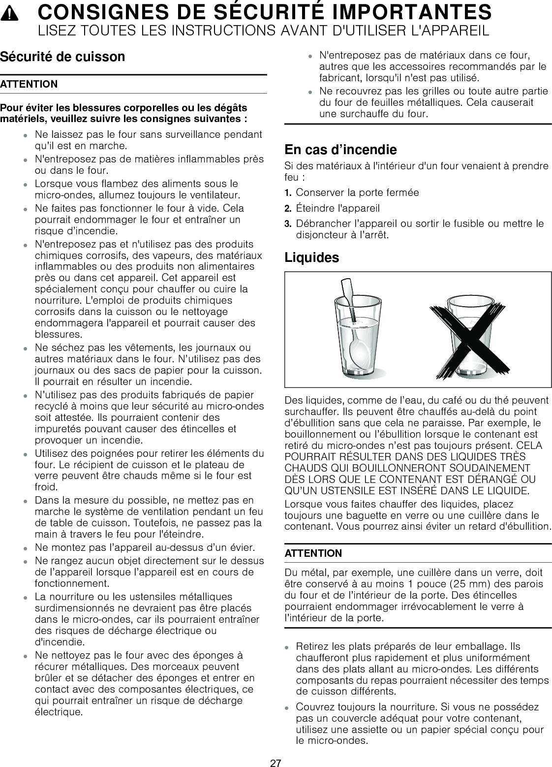 9CONSIGNES DE SÉCURITÉ IMPORTANTESLISEZ TOUTES LES INSTRUCTIONS AVANT D&apos;UTILISER L&apos;APPAREILSécurité de cuissonATTENTIONPour éviter les blessures corporelles ou les dégâts matériels, veuillez suivre les consignes suivantes :▯Ne laissez pas le four sans surveillance pendant qu’il est en marche.▯N&apos;entreposez pas de matières inflammables près ou dans le four.▯Lorsque vous flambez des aliments sous le micro-ondes, allumez toujours le ventilateur.▯Ne faites pas fonctionner le four à vide. Cela pourrait endommager le four et entraîner un risque d’incendie.▯N&apos;entreposez pas et n&apos;utilisez pas des produits chimiques corrosifs, des vapeurs, des matériaux inflammables ou des produits non alimentaires près ou dans cet appareil. Cet appareil est spécialement conçu pour chauffer ou cuire la nourriture. L&apos;emploi de produits chimiques corrosifs dans la cuisson ou le nettoyage endommagera l&apos;appareil et pourrait causer des blessures.▯Ne séchez pas les vêtements, les journaux ou autres matériaux dans le four. N’utilisez pas des journaux ou des sacs de papier pour la cuisson. Il pourrait en résulter un incendie.▯N’utilisez pas des produits fabriqués de papier recyclé à moins que leur sécurité au micro-ondes soit attestée. Ils pourraient contenir des impuretés pouvant causer des étincelles et provoquer un incendie.▯Utilisez des poignées pour retirer les éléments du four. Le récipient de cuisson et le plateau de verre peuvent être chauds même si le four est froid. ▯Dans la mesure du possible, ne mettez pas en marche le système de ventilation pendant un feu de table de cuisson. Toutefois, ne passez pas la main à travers le feu pour l&apos;éteindre.▯Ne montez pas l’appareil au-dessus d’un évier.▯Ne rangez aucun objet directement sur le dessus de l’appareil lorsque l’appareil est en cours de fonctionnement.▯La nourriture ou les ustensiles métalliques surdimensionnés ne devraient pas être placés dans le micro-ondes, car ils pourraient entraîner des risques de décharge électrique ou d&apos;incendie.▯Ne nettoyez pas le four avec des éponges à récurer métalliques. Des morceaux peuvent brûler et se détacher des éponges et entrer en contact avec des composantes électriques, ce qui pourrait entraîner un risque de décharge électrique.▯N&apos;entreposez pas de matériaux dans ce four, autres que les accessoires recommandés par le fabricant, lorsqu&apos;il n&apos;est pas utilisé.▯Ne recouvrez pas les grilles ou toute autre partie du four de feuilles métalliques. Cela causerait une surchauffe du four.En cas d’incendieSi des matériaux à l&apos;intérieur d&apos;un four venaient à prendre feu : 1.Conserver la porte fermée2.Éteindre l&apos;appareil 3.Débrancher l’appareil ou sortir le fusible ou mettre le disjoncteur à l’arrêt.LiquidesDes liquides, comme de l’eau, du café ou du thé peuvent surchauffer. Ils peuvent être chauffés au-delà du point d’ébullition sans que cela ne paraisse. Par exemple, le bouillonnement ou l’ébullition lorsque le contenant est retiré du micro-ondes n’est pas toujours présent. CELA POURRAIT RÉSULTER DANS DES LIQUIDES TRÈS CHAUDS QUI BOUILLONNERONT SOUDAINEMENT DÈS LORS QUE LE CONTENANT EST DÉRANGÉ OU QU’UN USTENSILE EST INSÉRÉ DANS LE LIQUIDE. Lorsque vous faites chauffer des liquides, placez toujours une baguette en verre ou une cuillère dans le contenant. Vous pourrez ainsi éviter un retard d&apos;ébullition.ATTENTIONDu métal, par exemple, une cuillère dans un verre, doit être conservé à au moins 1 pouce (25 mm) des parois du four et de l’intérieur de la porte. Des étincelles pourraient endommager irrévocablement le verre à l’intérieur de la porte.▯Retirez les plats préparés de leur emballage. Ils chaufferont plus rapidement et plus uniformément dans des plats allant au micro-ondes. Les différents composants du repas pourraient nécessiter des temps de cuisson différents.▯Couvrez toujours la nourriture. Si vous ne possédez pas un couvercle adéquat pour votre contenant, utilisez une assiette ou un papier spécial conçu pour le micro-ondes.27