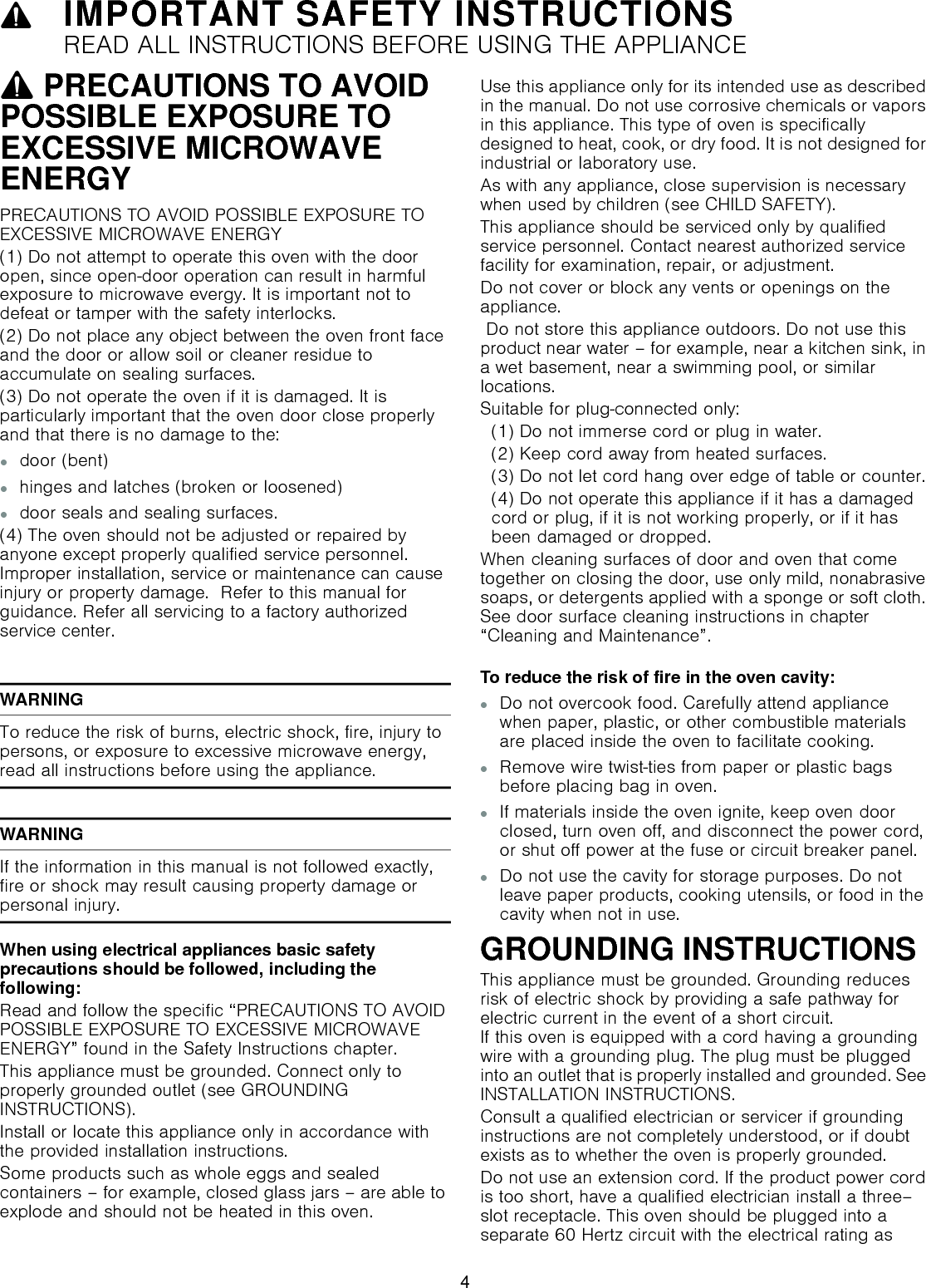9IMPORTANT SAFETY INSTRUCTIONSREAD ALL INSTRUCTIONS BEFORE USING THE APPLIANCEIMPORTANT SAFETY INS READ  ALL  INSTRUCTIONS  BEFORE  USING  THE  APPLIANCE9 PRECAUTIONS TO AVOID POSSIBLE EXPOSURE TO EXCESSIVE MICROWAVE ENERGYPRECAUTIONS TO AVOID POSSIBLE EXPOSURE TO EXCESSIVE MICROWAVE ENERGY(1) Do not attempt to operate this oven with the door open, since open-door operation can result in harmful exposure to microwave evergy. It is important not to defeat or tamper with the safety interlocks.(2) Do not place any object between the oven front face and the door or allow soil or cleaner residue to accumulate on sealing surfaces.(3) Do not operate the oven if it is damaged. It is particularly important that the oven door close properly and that there is no damage to the:▯door (bent)▯hinges and latches (broken or loosened)▯door seals and sealing surfaces.(4) The oven should not be adjusted or repaired by anyone except properly qualified service personnel. Improper installation, service or maintenance can cause injury or property damage.  Refer to this manual for guidance. Refer all servicing to a factory authorized service center.WARNINGTo reduce the risk of burns, electric shock, fire, injury to persons, or exposure to excessive microwave energy, read all instructions before using the appliance.WARNINGIf the information in this manual is not followed exactly, fire or shock may result causing property damage or personal injury.When using electrical appliances basic safety precautions should be followed, including the following:Read and follow the specific “PRECAUTIONS TO AVOID POSSIBLE EXPOSURE TO EXCESSIVE MICROWAVE ENERGY” found in the Safety Instructions chapter.This appliance must be grounded. Connect only to properly grounded outlet (see GROUNDING INSTRUCTIONS).Install or locate this appliance only in accordance with the provided installation instructions.Some products such as whole eggs and sealed containers – for example, closed glass jars – are able to explode and should not be heated in this oven.Use this appliance only for its intended use as described in the manual. Do not use corrosive chemicals or vapors in this appliance. This type of oven is specifically designed to heat, cook, or dry food. It is not designed for industrial or laboratory use.As with any appliance, close supervision is necessary when used by children (see CHILD SAFETY).This appliance should be serviced only by qualified service personnel. Contact nearest authorized service facility for examination, repair, or adjustment.Do not cover or block any vents or openings on the appliance. Do not store this appliance outdoors. Do not use this product near water – for example, near a kitchen sink, in a wet basement, near a swimming pool, or similar locations.Suitable for plug-connected only:  (1) Do not immerse cord or plug in water.  (2) Keep cord away from heated surfaces.  (3) Do not let cord hang over edge of table or counter.  (4) Do not operate this appliance if it has a damaged   cord or plug, if it is not working properly, or if it has   been damaged or dropped.When cleaning surfaces of door and oven that come together on closing the door, use only mild, nonabrasive soaps, or detergents applied with a sponge or soft cloth. See door surface cleaning instructions in chapter “Cleaning and Maintenance”.To reduce the risk of fire in the oven cavity:▯Do not overcook food. Carefully attend appliance when paper, plastic, or other combustible materials are placed inside the oven to facilitate cooking.▯Remove wire twist-ties from paper or plastic bags before placing bag in oven.▯If materials inside the oven ignite, keep oven door closed, turn oven off, and disconnect the power cord, or shut off power at the fuse or circuit breaker panel.▯Do not use the cavity for storage purposes. Do not leave paper products, cooking utensils, or food in the cavity when not in use.GROUNDING INSTRUCTIONSThis appliance must be grounded. Grounding reduces risk of electric shock by providing a safe pathway for electric current in the event of a short circuit.  If this oven is equipped with a cord having a grounding wire with a grounding plug. The plug must be plugged into an outlet that is properly installed and grounded. See INSTALLATION INSTRUCTIONS.Consult a qualified electrician or servicer if grounding instructions are not completely understood, or if doubt exists as to whether the oven is properly grounded.Do not use an extension cord. If the product power cord is too short, have a qualified electrician install a three–slot receptacle. This oven should be plugged into a separate 60 Hertz circuit with the electrical rating as 4