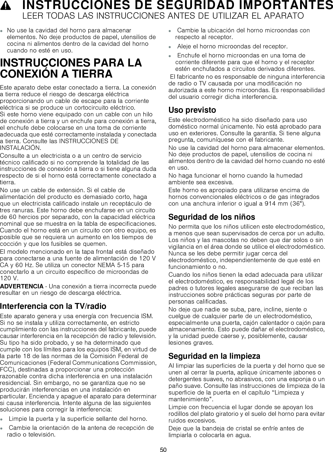 9INSTRUCCIONES DE SEGURIDAD IMPORTANTESLEER TODAS LAS INSTRUCCIONES ANTES DE UTILIZAR EL APARATO▯No use la cavidad del horno para almacenar elementos. No deje productos de papel, utensilios de cocina ni alimentos dentro de la cavidad del horno cuando no esté en uso.INSTRUCCIONES PARA LA CONEXIÓN A TIERRAEste aparato debe estar conectado a tierra. La conexión a tierra reduce el riesgo de descarga eléctrica proporcionando un cable de escape para la corriente eléctrica si se produce un cortocircuito eléctrico.  Si este horno viene equipado con un cable con un hilo de conexión a tierra y un enchufe para conexión a tierra, el enchufe debe colocarse en una toma de corriente adecuada que esté correctamente instalada y conectada a tierra. Consulte las INSTRUCCIONES DE INSTALACIÓN.Consulte a un electricista o a un centro de servicio técnico calificado si no comprende la totalidad de las instrucciones de conexión a tierra o si tiene alguna duda respecto de si el horno está correctamente conectado a tierra.No use un cable de extensión. Si el cable de alimentación del producto es demasiado corto, haga que un electricista calificado instale un receptáculo de tres ranuras. Este horno debe enchufarse en un circuito de 60 hercios por separado, con la capacidad eléctrica nominal que se muestra en la tabla de especificaciones. Cuando el horno está en un circuito con otro equipo, es posible que se requiera un aumento en los tiempos de cocción y que los fusibles se quemen.El modelo mencionado en la tapa frontal está diseñado para conectarse a una fuente de alimentación de 120 V CA y 60 Hz. Se utiliza un conector NEMA 5-15 para conectarlo a un circuito específico de microondas de 120 V.ADVERTENCIA - Una conexión a tierra incorrecta puede resultar en un riesgo de descarga eléctrica.Interferencia con la TV/radioEste aparato genera y usa energía con frecuencia ISM. Si no se instala y utiliza correctamente, en estricto cumplimiento con las instrucciones del fabricante, puede causar interferencia en la recepción de radio y televisión. Su tipo ha sido probado, y se ha determinado que cumple con los límites para los equipos ISM, en virtud de la parte 18 de las normas de la Comisión Federal de Comunicaciones (Federal Communications Commission, FCC), destinadas a proporcionar una protección razonable contra dicha interferencia en una instalación residencial. Sin embargo, no se garantiza que no se producirán interferencias en una instalación en particular. Encienda y apague el aparato para determinar si causa interferencia. Intente alguna de las siguientes soluciones para corregir la interferencia:▯ Limpie la puerta y la superficie sellante del horno.▯ Cambie la orientación de la antena de recepción de radio o televisión.▯ Cambie la ubicación del horno microondas con respecto al receptor.▯ Aleje el horno microondas del receptor.▯ Enchufe el horno microondas en una toma de corriente diferente para que el horno y el receptor estén enchufados a circuitos derivados diferentes. El fabricante no es responsable de ninguna interferencia de radio o TV causada por una modificación no autorizada a este horno microondas. Es responsabilidad del usuario corregir dicha interferencia.Uso previstoEste electrodoméstico ha sido diseñado para uso doméstico normal únicamente. No está aprobado para uso en exteriores. Consulte la garantía. Si tiene alguna pregunta, comuníquese con el fabricante.No use la cavidad del horno para almacenar elementos. No deje productos de papel, utensilios de cocina ni alimentos dentro de la cavidad del horno cuando no esté en uso.No haga funcionar el horno cuando la humedad ambiente sea excesiva.Este horno es apropiado para utilizarse encima de hornos convencionales eléctricos o de gas integrados con una anchura inferior o igual a 914 mm (36&quot;).Seguridad de los niñosNo permita que los niños utilicen este electrodoméstico, a menos que sean supervisados de cerca por un adulto. Los niños y las mascotas no deben que dar solos o sin vigilancia en el área donde se utilice el electrodoméstico. Nunca se les debe permitir jugar cerca del electrodoméstico, independientemente de que esté en funcionamiento o no.Cuando los niños tienen la edad adecuada para utilizar el electrodoméstico, es responsabilidad legal de los padres o tutores legales asegurarse de que reciban las instrucciones sobre prácticas seguras por parte de personas calificadas.No deje que nadie se suba, pare, incline, siente o cuelgue de cualquier parte de un electrodoméstico, especialmente una puerta, cajón calentador o cajón para almacenamiento. Esto puede dañar el electrodoméstico, y la unidad puede caerse y, posiblemente, causar lesiones graves.Seguridad en la limpiezaAl limpiar las superficies de la puerta y del horno que se unen al cerrar la puerta, aplique únicamente jabones o detergentes suaves, no abrasivos, con una esponja o un paño suave. Consulte las instrucciones de limpieza de la superficie de la puerta en el capítulo “Limpieza y mantenimiento”.Limpie con frecuencia el lugar donde se apoyan los rodillos del plato giratorio y el suelo del horno para evitar ruidos excesivos.Deje que la bandeja de cristal se enfríe antes de limpiarla o colocarla en agua.50