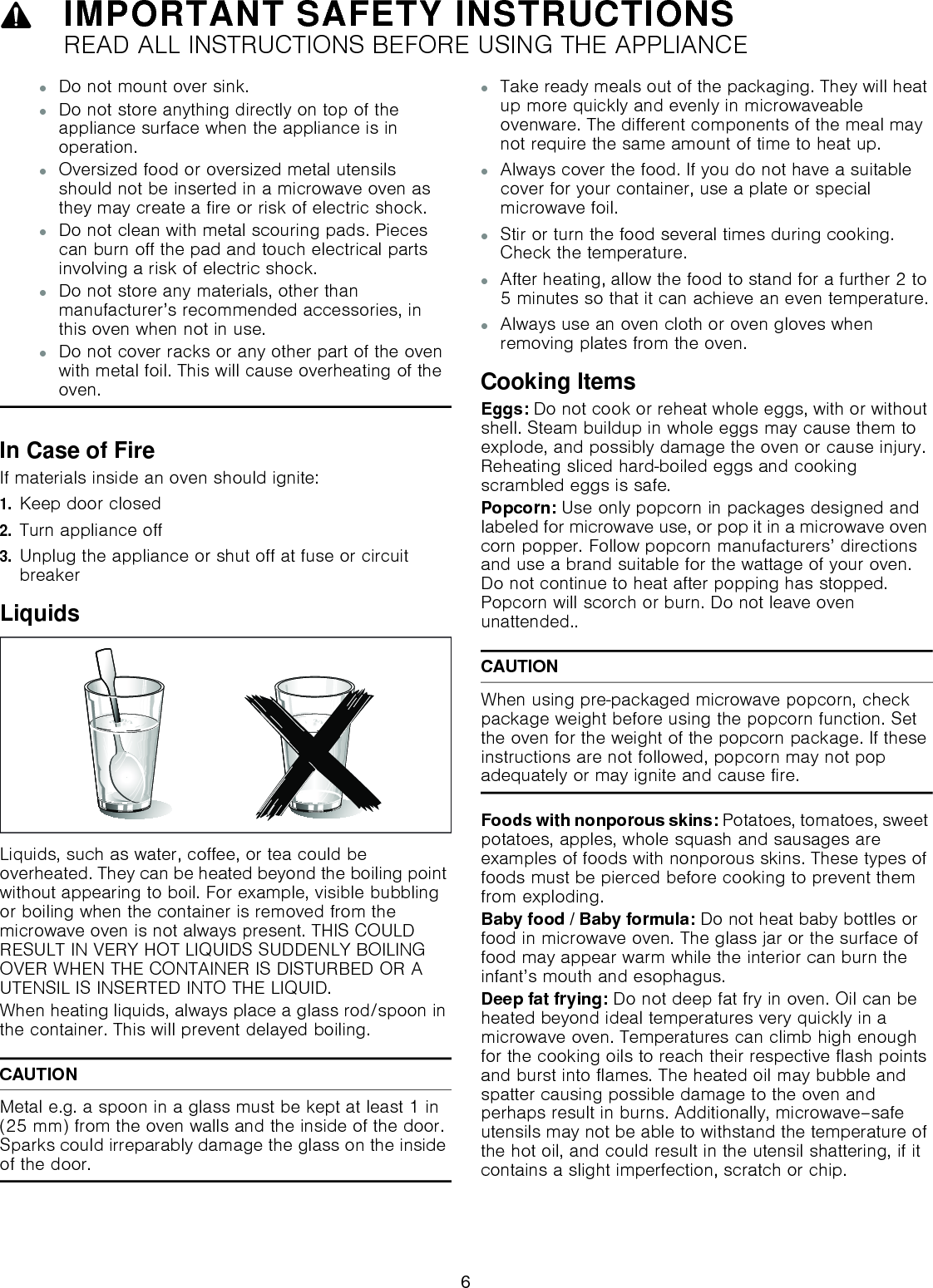 9IMPORTANT SAFETY INSTRUCTIONSREAD ALL INSTRUCTIONS BEFORE USING THE APPLIANCE▯Do not mount over sink.▯Do not store anything directly on top of the appliance surface when the appliance is in operation.▯Oversized food or oversized metal utensils should not be inserted in a microwave oven as they may create a fire or risk of electric shock.▯Do not clean with metal scouring pads. Pieces can burn off the pad and touch electrical parts involving a risk of electric shock.▯Do not store any materials, other than manufacturer’s recommended accessories, in this oven when not in use.▯Do not cover racks or any other part of the oven with metal foil. This will cause overheating of the oven.In Case of FireIf materials inside an oven should ignite:1.Keep door closed 2.Turn appliance off3.Unplug the appliance or shut off at fuse or circuit breakerLiquidsLiquids, such as water, coffee, or tea could be overheated. They can be heated beyond the boiling point without appearing to boil. For example, visible bubbling or boiling when the container is removed from the microwave oven is not always present. THIS COULD RESULT IN VERY HOT LIQUIDS SUDDENLY BOILING OVER WHEN THE CONTAINER IS DISTURBED OR A UTENSIL IS INSERTED INTO THE LIQUID. When heating liquids, always place a glass rod/spoon in the container. This will prevent delayed boiling.CAUTIONMetal e.g. a spoon in a glass must be kept at least 1 in (25 mm) from the oven walls and the inside of the door. Sparks could irreparably damage the glass on the inside of the door.▯Take ready meals out of the packaging. They will heat up more quickly and evenly in microwaveable ovenware. The different components of the meal may not require the same amount of time to heat up.▯Always cover the food. If you do not have a suitable cover for your container, use a plate or special microwave foil.▯Stir or turn the food several times during cooking. Check the temperature.▯After heating, allow the food to stand for a further 2 to 5 minutes so that it can achieve an even temperature.▯Always use an oven cloth or oven gloves when removing plates from the oven.Cooking ItemsEggs: Do not cook or reheat whole eggs, with or without shell. Steam buildup in whole eggs may cause them to explode, and possibly damage the oven or cause injury. Reheating sliced hard-boiled eggs and cooking scrambled eggs is safe.Popcorn: Use only popcorn in packages designed and labeled for microwave use, or pop it in a microwave oven corn popper. Follow popcorn manufacturers’ directions and use a brand suitable for the wattage of your oven. Do not continue to heat after popping has stopped. Popcorn will scorch or burn. Do not leave oven unattended..CAUTIONWhen using pre-packaged microwave popcorn, check package weight before using the popcorn function. Set the oven for the weight of the popcorn package. If these instructions are not followed, popcorn may not pop adequately or may ignite and cause fire.Foods with nonporous skins: Potatoes, tomatoes, sweet potatoes, apples, whole squash and sausages are examples of foods with nonporous skins. These types of foods must be pierced before cooking to prevent them from exploding.Baby food / Baby formula: Do not heat baby bottles or food in microwave oven. The glass jar or the surface of  food may appear warm while the interior can burn the infant’s mouth and esophagus.Deep fat frying: Do not deep fat fry in oven. Oil can be heated beyond ideal temperatures very quickly in a microwave oven. Temperatures can climb high enough for the cooking oils to reach their respective flash points and burst into flames. The heated oil may bubble and spatter causing possible damage to the oven and perhaps result in burns. Additionally, microwave–safe utensils may not be able to withstand the temperature of the hot oil, and could result in the utensil shattering, if it contains a slight imperfection, scratch or chip.6