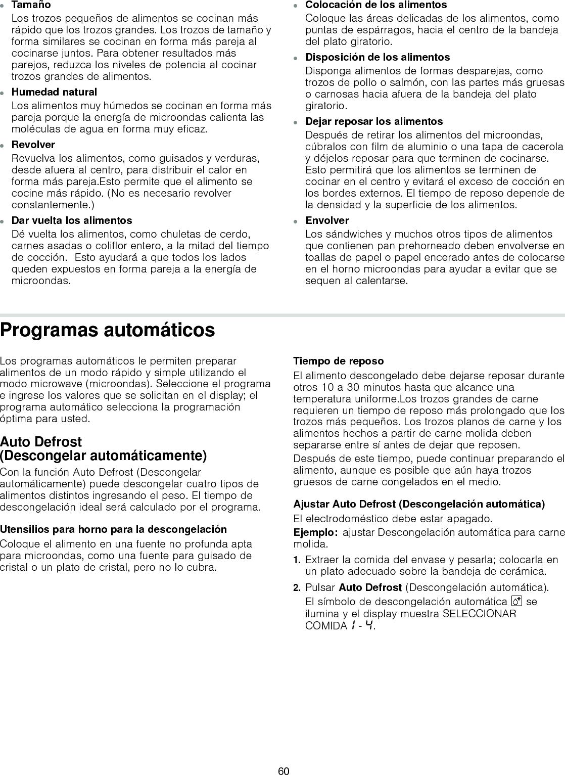 ▯TamañoLos trozos pequeños de alimentos se cocinan más rápido que los trozos grandes. Los trozos de tamaño y forma similares se cocinan en forma más pareja al cocinarse juntos. Para obtener resultados más parejos, reduzca los niveles de potencia al cocinar trozos grandes de alimentos.▯Humedad naturalLos alimentos muy húmedos se cocinan en forma más pareja porque la energía de microondas calienta las moléculas de agua en forma muy eficaz.▯RevolverRevuelva los alimentos, como guisados y verduras, desde afuera al centro, para distribuir el calor en forma más pareja.Esto permite que el alimento se cocine más rápido. (No es necesario revolver constantemente.)▯Dar vuelta los alimentosDé vuelta los alimentos, como chuletas de cerdo, carnes asadas o coliflor entero, a la mitad del tiempo de cocción.  Esto ayudará a que todos los lados queden expuestos en forma pareja a la energía de microondas.▯Colocación de los alimentosColoque las áreas delicadas de los alimentos, como puntas de espárragos, hacia el centro de la bandeja del plato giratorio.▯Disposición de los alimentosDisponga alimentos de formas desparejas, como trozos de pollo o salmón, con las partes más gruesas o carnosas hacia afuera de la bandeja del plato giratorio.▯Dejar reposar los alimentosDespués de retirar los alimentos del microondas, cúbralos con film de aluminio o una tapa de cacerola y déjelos reposar para que terminen de cocinarse. Esto permitirá que los alimentos se terminen de cocinar en el centro y evitará el exceso de cocción en los bordes externos. El tiempo de reposo depende de la densidad y la superficie de los alimentos.▯Envolver Los sándwiches y muchos otros tipos de alimentos que contienen pan prehorneado deben envolverse en toallas de papel o papel encerado antes de colocarse en el horno microondas para ayudar a evitar que se sequen al calentarse.Programas automáticosLos programas automáticos le permiten preparar alimentos de un modo rápido y simple utilizando el modo microwave (microondas). Seleccione el programa e ingrese los valores que se solicitan en el display; el programa automático selecciona la programación óptima para usted.Auto Defrost (Descongelar automáticamente)Con la función Auto Defrost (Descongelar automáticamente) puede descongelar cuatro tipos de alimentos distintos ingresando el peso. El tiempo de descongelación ideal será calculado por el programa.Utensilios para horno para la descongelaciónColoque el alimento en una fuente no profunda apta para microondas, como una fuente para guisado de cristal o un plato de cristal, pero no lo cubra.Tiempo de reposoEl alimento descongelado debe dejarse reposar durante otros 10 a 30 minutos hasta que alcance una temperatura uniforme.Los trozos grandes de carne requieren un tiempo de reposo más prolongado que los trozos más pequeños. Los trozos planos de carne y los alimentos hechos a partir de carne molida deben separarse entre sí antes de dejar que reposen.Después de este tiempo, puede continuar preparando el alimento, aunque es posible que aún haya trozos gruesos de carne congelados en el medio.Ajustar Auto Defrost (Descongelación automática)El electrodoméstico debe estar apagado.Ejemplo:  ajustar Descongelación automática para carne molida.1.Extraer la comida del envase y pesarla; colocarla en un plato adecuado sobre la bandeja de cerámica.2.Pulsar Auto Defrost (Descongelación automática).El símbolo de descongelación automática B se ilumina y el display muestra SELECCIONAR COMIDA‚ - ….60