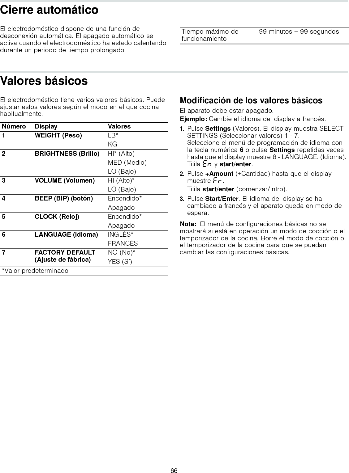 Cierre automáticoEl electrodoméstico dispone de una función de desconexión automática. El apagado automático se activa cuando el electrodoméstico ha estado calentando durante un periodo de tiempo prolongado.Valores básicosEl electrodoméstico tiene varios valores básicos. Puede ajustar estos valores según el modo en el que cocina habitualmente.--------Modificación de los valores básicosEl aparato debe estar apagado.Ejemplo: Cambie el idioma del display a francés.1.Pulse Settings (Valores). El display muestra SELECT SETTINGS (Seleccionar valores) 1 - 7.  Seleccione el menú de programación de idioma con la tecla numérica 6 o pulse Settings repetidas veces hasta que el display muestre 6 - LANGUAGE. (Idioma). Titila “Ÿ y start/enter.2.Pulse +Amount (+Cantidad) hasta que el display muestre ”§.Titila start/enter (comenzar/intro).3.Pulse Start/Enter. El idioma del display se ha cambiado a francés y el aparato queda en modo de espera.Nota:  El menú de configuraciones básicas no se mostrará si está en operación un modo de cocción o el temporizador de la cocina. Borre el modo de cocción o el temporizador de la cocina para que se puedan cambiar las configuraciones básicas.Tiempo máximo de funcionamiento 99 minutos + 99 segundosNúmero Display Valores1 WEIGHT (Peso) LB*KG2 BRIGHTNESS (Brillo) HI* (Alto)MED (Medio)LO (Bajo)3 VOLUME (Volumen) HI (Alto)*LO (Bajo)4 BEEP (BIP) (botón) Encendido*Apagado5 CLOCK (Reloj) Encendido*Apagado6 LANGUAGE (Idioma) INGLÉS*FRANCÉS7 FACTORY DEFAULT (Ajuste de fábrica) NO (No)*YES (Sí)*Valor predeterminado66