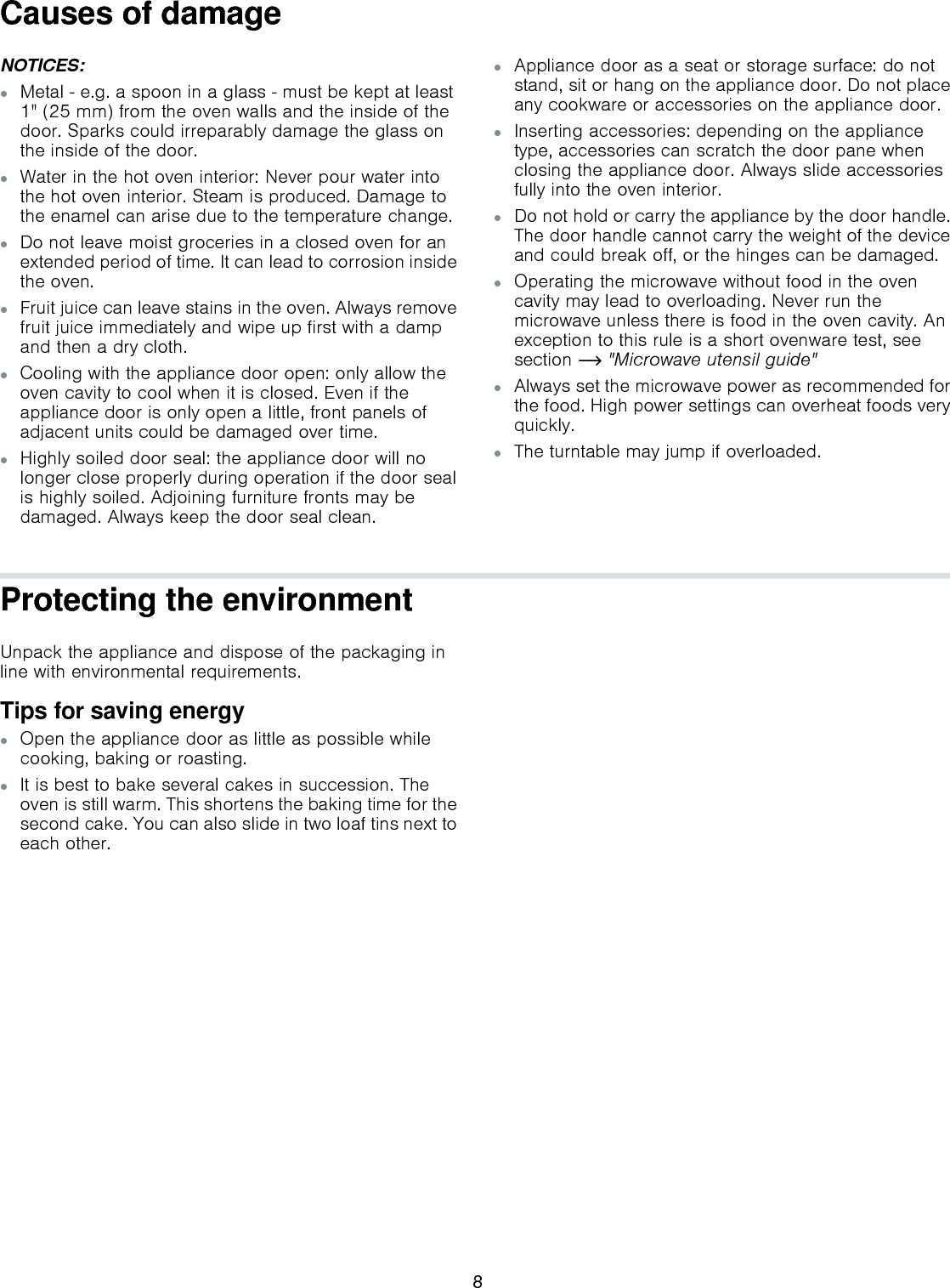 Causes of damageNOTICES:▯Metal  e.g. a spoon in a glass  must be kept at least 1&quot; (25 mm) from the oven walls and the inside of the door. Sparks could irreparably damage the glass on the inside of the door.▯Water in the hot oven interior: Never pour water into the hot oven interior. Steam is produced. Damage to the enamel can arise due to the temperature change.▯Do not leave moist groceries in a closed oven for an extended period of time. It can lead to corrosion inside the oven.▯Fruit juice can leave stains in the oven. Always remove fruit juice immediately and wipe up first with a damp and then a dry cloth.▯Cooling with the appliance door open: only allow the oven cavity to cool when it is closed. Even if the appliance door is only open a little, front panels of adjacent units could be damaged over time.▯Highly soiled door seal: the appliance door will no longer close properly during operation if the door seal is highly soiled. Adjoining furniture fronts may be damaged. Always keep the door seal clean.▯Appliance door as a seat or storage surface: do not stand, sit or hang on the appliance door. Do not place any cookware or accessories on the appliance door.▯Inserting accessories: depending on the appliance type, accessories can scratch the door pane when closing the appliance door. Always slide accessories fully into the oven interior.▯Do not hold or carry the appliance by the door handle. The door handle cannot carry the weight of the device and could break off, or the hinges can be damaged.▯Operating the microwave without food in the oven cavity may lead to overloading. Never run the microwave unless there is food in the oven cavity. An exception to this rule is a short ovenware test, see section ~ &quot;Microwave utensil guide&quot;▯Always set the microwave power as recommended for the food. High power settings can overheat foods very quickly.▯The turntable may jump if overloaded.Protecting the environmentUnpack the appliance and dispose of the packaging in line with environmental requirements.Tips for saving energy▯Open the appliance door as little as possible while cooking, baking or roasting.▯It is best to bake several cakes in succession. The oven is still warm. This shortens the baking time for the second cake. You can also slide in two loaf tins next to each other.8