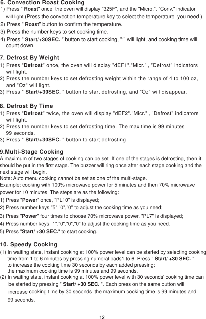 1) Press &quot;Defrost&quot; once, the oven will display &quot;dEF1&quot;.&quot;Micr.&quot; ,&quot;Defrost&quot; indicators    will light.2) Press the number keys to set defrosting weight within the range of 4 to 100 oz,    and &quot;Oz&quot; will light.3) Press &quot; Start/+30SEC. &quot; button to start defrosting, and &quot;Oz&quot; will disappear.1) Press &quot;Defrost&quot; twice, the oven will display &quot;dEF2&quot;.&quot;Micr.&quot; ,&quot;Defrost&quot; indicators    will light.2) Press the number keys to set defrosting time. The max.time is 99 minutes    99 seconds.3) Press &quot; Start/+30SEC. &quot; button to start defrosting.7. Defrost By Weight8. Defrost By Time9.Multi-Stage Cooking If one of the stages is defrosting, then itshould be put in the first stage. The buzzer will ring once after each stage cooking and thenext stage will begin.Example: cooking with 100% microwave power for 5 minutes and then 70% microwavepower for 10 minutes. The steps are as the following:1) Press &quot;Power&quot; once, &quot;PL10&quot; is displayed;2) Press number keys &quot;5&quot;,&quot;0&quot;,&quot;0&quot; to adjust the cooking time as you need;3) Press &quot;Power&quot; four times to choose 70% microwave power, &quot;PL7&quot; is displayed;4) Press number keys &quot;1&quot;,&quot;0&quot;,&quot;0&quot;,&quot;0&quot; to adjust the cooking time as you need.5) Press &quot;Start/ +30 SEC.&quot; to start cooking.6. Convection Roast Cooking1) Press &quot; Roast&quot; once, the oven will display &quot;325F&quot;, and the &quot;Micro.&quot;, &quot;Conv.&quot; indicator    will light.(Press the convection temperature key to select the temperature  you need.)2) Press &quot; Roast&quot; button to confirm the temperature.3) Press the number keys to set cooking time.4) Press &quot; Start/+30SEC. &quot; button to start cooking, &quot;:&quot; will light, and cooking time will    count down.(2) In waiting state, instant cooking at 100% power level with 30 seconds&apos; cooking time can      be started by pressing &quot; Start/ +30 SEC. &quot;. Each press on the same button will      increase      cooking time by 30 seconds. the maximum cooking time is 99 minutes and(1) In waiting state, instant cooking at 100% power level can be started by selecting cooking10. Speedy Cookingtime from 1 to 6 minutes by pressing numeral pads1 to 6. Press &quot; Start/ +30 SEC. &quot;to increase the cooking time 30 seconds by each added pressing;the maximum cooking time is 99 minutes and 99 seconds.99 seconds.Note: Auto menu cooking cannot be set as one of the multi-stage.A maximum of two stages of cooking can be set.12