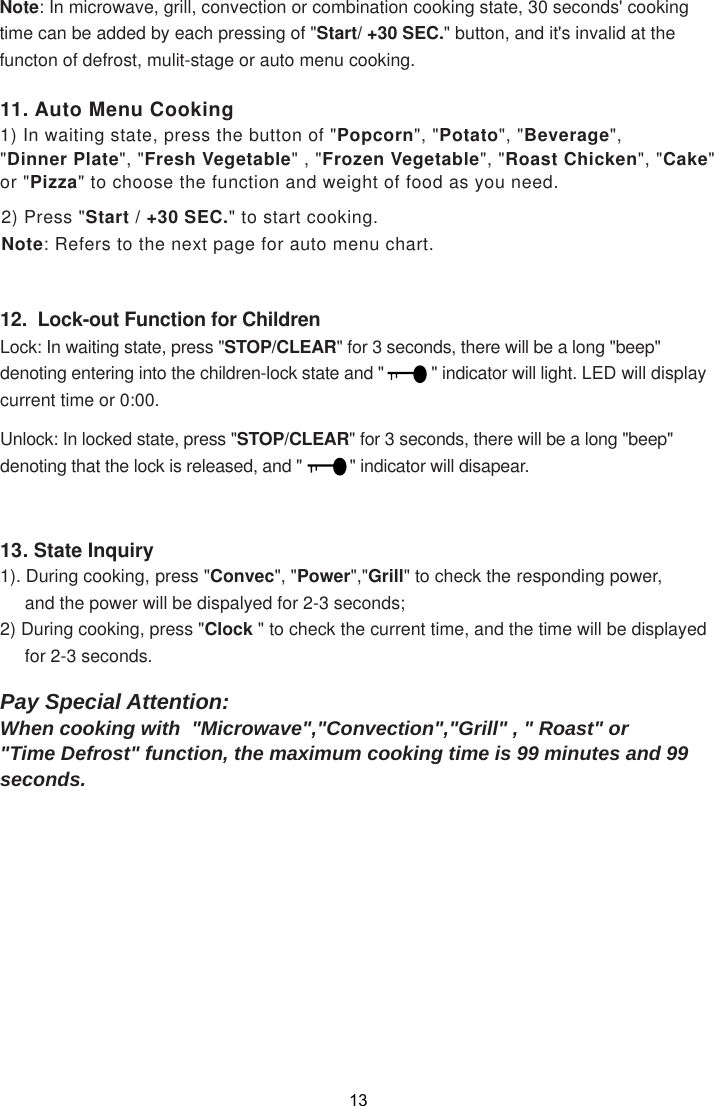 12.  Lock-out Function for ChildrenLock: In waiting state, press &quot;STOP/CLEAR&quot; for 3 seconds, there will be a long &quot;beep&quot;denoting entering into the children-lock state and &quot;          &quot; indicator will light. LED will displaycurrent time or 0:00.STOP/CLEAR&quot; for 3 seconds, there will be a long &quot;beep&quot;denoting that the lock is released, and &quot;          &quot; indicator will disapear.11. Auto Menu Cooking1) In waiting state, press the button of &quot;Popcorn&quot;, &quot;Potato&quot;, &quot;Beverage&quot;,&quot;Dinner Plate&quot;, &quot;Fresh Vegetable&quot; , &quot;Frozen Vegetable&quot;, &quot;Roast Chicken&quot;, &quot;Cake&quot;or &quot;Pizza&quot; to choose the function and weight of food as you need.2) Press &quot;Start / +30 SEC.&quot; to start cooking.Note: Refers to the next page for auto menu chart.13. State Inquiry1). During cooking, press &quot;Convec&quot;, &quot;Power&quot;,&quot;Grill&quot; to check the responding power,     and the power will be dispalyed for 2-3 seconds;2) During cooking, press &quot;Clock &quot; to check the current time, and the time will be displayed     for 2-3 seconds.Pay Special Attention:When cooking with  &quot;Microwave&quot;,&quot;Convection&quot;,&quot;Grill&quot; , &quot; Roast&quot; or&quot;Time Defrost&quot; function, the maximum cooking time is 99 minutes and 99seconds.Note: In microwave, grill, convection or combination cooking state, 30 seconds&apos; cookingtime can be added by each pressing of &quot;Start/ +30 SEC.&quot; button, and it&apos;s invalid at thefuncton of defrost, mulit-stage or auto menu cooking.Unlock: In locked state, press &quot;13