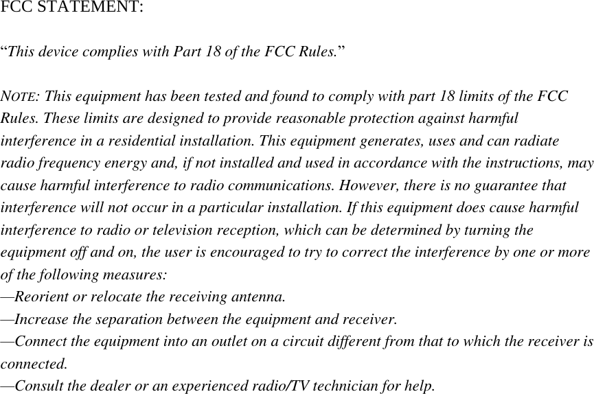  FCC STATEMENT:  “This device complies with Part 18 of the FCC Rules.”    NOTE: This equipment has been tested and found to comply with part 18 limits of the FCC Rules. These limits are designed to provide reasonable protection against harmful interference in a residential installation. This equipment generates, uses and can radiate radio frequency energy and, if not installed and used in accordance with the instructions, may cause harmful interference to radio communications. However, there is no guarantee that interference will not occur in a particular installation. If this equipment does cause harmful interference to radio or television reception, which can be determined by turning the equipment off and on, the user is encouraged to try to correct the interference by one or more of the following measures:   —Reorient or relocate the receiving antenna.   —Increase the separation between the equipment and receiver.   —Connect the equipment into an outlet on a circuit different from that to which the receiver is connected.   —Consult the dealer or an experienced radio/TV technician for help.    