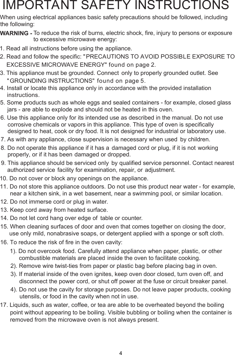 WARNING -1. Read all instructions before using the    appliance.2. Read and follow the specific: EXCESSIVE MICROWAVE ENERGY&quot;    found on page 2.combustible materials are placed inside the oven to facilitate cooking. only to properly grounded outlet. See found on  page 5. accordance with the provided installationinstructions.To reduce the risk of burns, electric shock, fire, injury to persons or exposureto excessive microwave energy:3. This appliance must be grounded. Connect&quot;PRECAUTIONS TO AVOID POSSIBLE EXPOSURE TO&quot;GROUNDING INSTRUCTIONS&quot;4. Install or locate this appliance only in5. Some products such as whole eggs and sealed containers - for example, closed glassjars - are able to explode and should not be heated in this oven.6. Use this appliance only for its intended use as described in the manual. Do not usecorrosive chemicals or vapors in this appliance. This type of oven is specificallydesigned to heat, cook or dry food. It is not designed for industrial or laboratory use.      supervision is necessary when used      by children.7. As with any appliance, close      damaged cord or plug, if it is not      working properly, or if it has been      damaged or dropped.8. Do not operate this appliance if it has a      by qualified service personnel.      Contact nearest authorized service      facility for examination, repair, or      adjustment.9. This appliance should be serviced only10. Do not cover or block any openings on the appliance.11. Do not store this appliance outdoors. Do not use this product near water - for      example, near a kitchen sink, in a wet      basement, near a swimming pool, or      similar location.1 . Do not immerse cord or plug in water.21 . Keep cord away from heated surface.14. Do not let cord hang over edge of      table or counter.315. When cleaning surfaces of door and oven that comes together on closing the door,16. To reduce the risk of fire in the oven cavity:1). Do not overcook food. Carefully attend appliance when paper, plastic, or other2). Remove wire twist-ties from paper or plastic bag before placing bag in oven.3). If material inside of the oven ignites, keep oven door closed, turn oven off, anddisconnect the power cord,  shut off power at the fuse or circuit breaker panel.4). Do not use the cavity for storage purposes. Do not leave paper products, cookingutensils, or food in the cavity when not in use.      point without appearing to be boiling. Visible bubbling or boiling when the container is       removed from the microwave oven is not always present. 17. Liquids, such as water, coffee, or tea are able to be overheated beyond the boilingIMPORTANT SAFETY INSTRUCTIONSprecautions should be followed, includingWhen using electrical appliances basic safetyfollowing:the use only mild, nonabrasive soaps, or detergent applied with a sponge or soft cloth.or 4