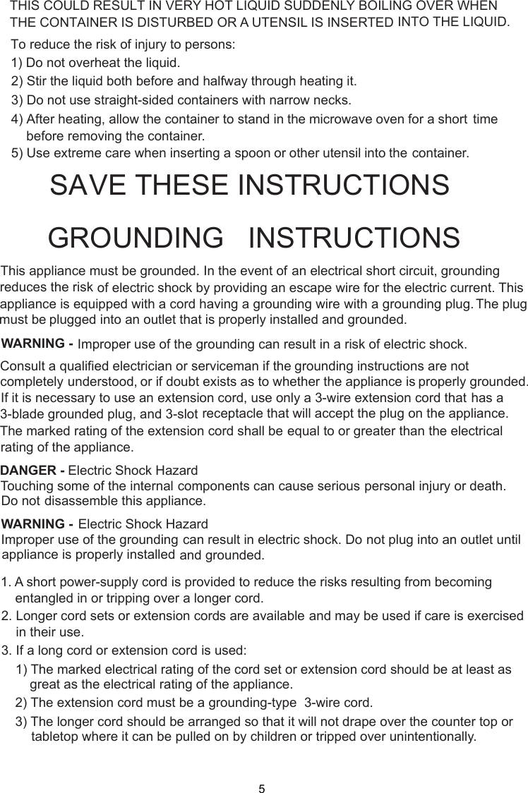  stand in the microwave oven for a short time     before removing the container. spoon or other utensil into the container.This appliance must be grounded. In the event of an electrical short circuit, groundingof electric shock by providing an escape wire for theappliance is equipped with a cord having a plugged into an outlet that is properly installed and grounded.GROUNDING   INSTRUCTIONSTHIS COULD RESULT IN VERY HOT LIQUID SUDDENLY BOILING OVER WHENTHE CONTAINER IS DISTURBED OR A UTENSIL IS INSERTED INTO THE LIQUID.To reduce the risk of injury to persons:1) Do not overheat the liquid.2) Stir the liquid both before and halfway through heating it.3) Do not use straight-sided containers with narrow necks.4) After heating, allow the container to5) Use extreme care when inserting agrounding wire with a grounding plug.reduces the risk electric current. This The plugWARNING - Improper use of the grounding can result in a risk of electric shock.Consult a qualified electrician or serviceman if the grounding instructions are not completely or if doubt exists as to whether the appliance is properly grounded.extension cord, use only a 3-wire extension cord that has aThe marked rating of the extension cord shall be equal to or greater than the electricalappliance.understood,If it is necessary to use an3-blade grounded plug, and 3-slot receptacle that will accept the plug on the appliance.rating of theElectric Shock HazardTouching some of the internal components can cause serious personal injury or death.disassemble this appliance.DANGER - Do notElectric Shock HazardImproper use of the grounding can result in electric shock. Do not plug into an outlet untilappliance is properly installed and grounded.WARNING -1. A short power supply cord is provided to reduce the risks resulting from becoming    entangled in or tripping over a longer cord.2. Longer cord sets or extension cords are available and may be used if care is exercised    in their use.3. If a long cord or extension cord is used:   1) The marked electrical rating of the cord set or extension cord should be at least asgreat as the electrical rating of the appliance.    2) The extension cord must be a grounding-type  3-wire cord.    3) The longer cord should be arranged so that it will not drape over the counter top or        tabletop where it can be pulled on by children or tripped over unintentionally.SAVE THESE INSTRUCTIONS-must be5