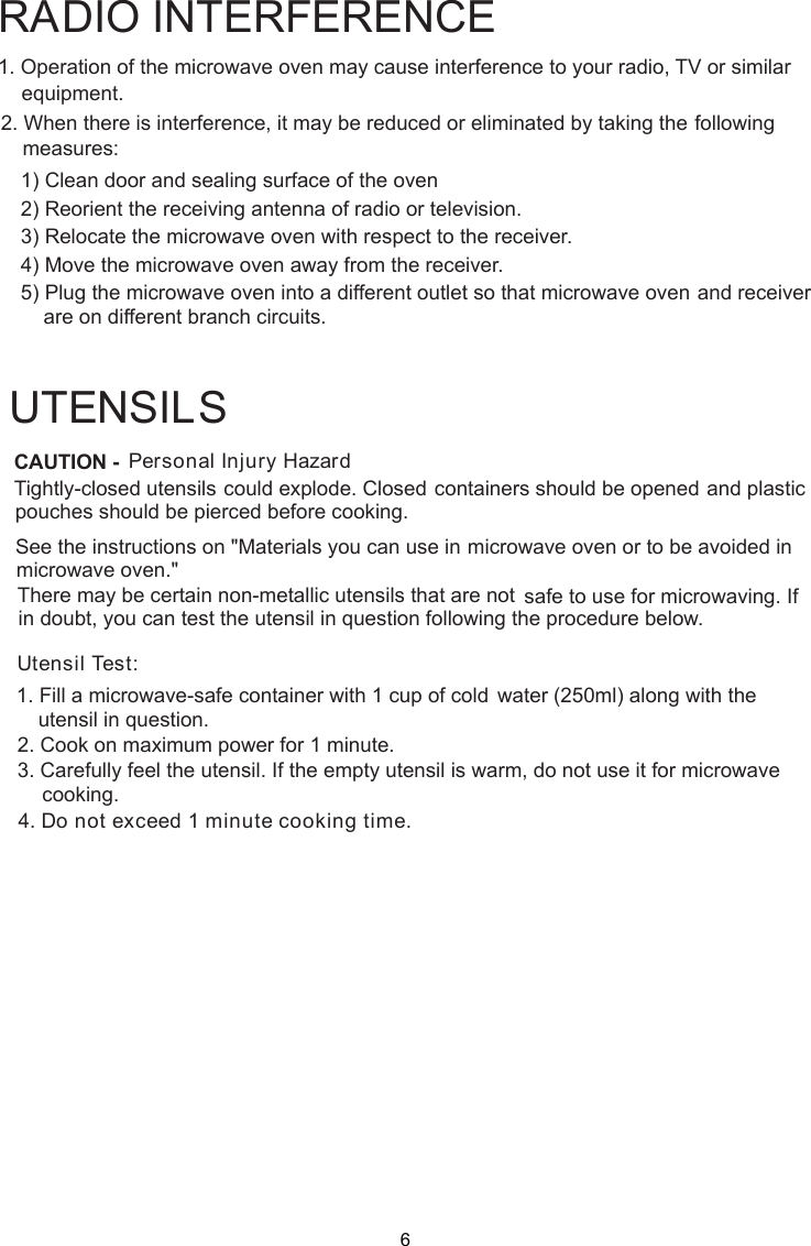 Personal Injury HazardTightly-closed utensils could explode. Closed containers should be opened and plasticpierced before cooking.Utensil Test:1. Fill a microwave-safe container with 1 cup of cold    water (250ml) along with the2. Cook on maximum power for 1 minute.3. Carefully feel the utensil. If the empty utensil is    warm, do not use it for microwave4. Do not exceed 1 minute cooking time.UTENSILSSee the instructions on &quot;Materials you can use in microwave oven or to be avoided inThere may be certain non-metallic utensils that are not safe to use for microwaving. Ifutensil in question following the procedure below.1. Operation of the microwave oven may cause interference to your radio, TV     or similar2. When there is interference, it may be reduced or eliminated by taking the    following    1) Clean door and sealing surface of the oven    2) Reorient the receiving antenna of radio or television.    3) Relocate the microwave oven with respect to the receiver.    4) Move the microwave oven away from the receiver.    5) Plug the microwave oven into a different outlet so that microwave ovenare on different branch circuits.RADIO INTERFERENCEequipment.measures:             and receiverCAUTION -pouches should bemicrowave oven.&quot;in doubt, you can test theutensil in question.cooking.6