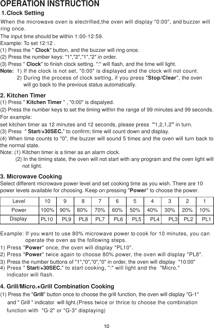 When the microwave oven is electrified,the oven will display &quot;0:00&quot;, and buzzer willring once.OPERATION INSTRUCTIONThe input time should be within 1:00-12:59.Example: To set 12:12 .(1) Press the &quot; Clock&quot; button, and the buzzer will ring once.(2) Press the number keys: &quot;1&quot;,&quot;2&quot;,&quot;1&quot;,&quot;2&quot; in order.(3) Press &quot; Clock&quot; to finish clock setting. &quot;:&quot; will flash, and the time will light.Note:  1) If the clock is not set, &quot;0:00&quot; is displayed and the clock will not count.          2) During the process of clock setting, if you press &quot;Stop/Clear&quot;, the oven              will go back to the previous status automatically.2. Kitchen Timer(1) Press &quot; Kitchen Timer &quot; , &quot;0:00&quot; is dispalyed.(2) Press the number keys to set the timing within the range of 99 minutes and 99 seconds.For example:set kitchen timer as 12 minutes and 12 seconds, please press  &quot;1,2,1,2&quot; in turn.(3) Press  &quot; Start/+30SEC.&quot; to confirm; time will count down and display.(4) When time counts to &quot;0&quot;, the buzzer will sound 5 times and the oven will turn back tothe normal state.Note: (1) Kitchen timer is a timer as an alarm clock.          (2) In the timing state, the oven will not start with any program and the oven light will               not light.3. Microwave CookingSelect different microwave power level and set cooking time as you wish. There are 10power levels available for choosing. Keep on pressing &quot;Power&quot; to choose the power.LevelPowerDisplay10100%PL10      PL9     PL8     PL7      PL6      PL5      PL4      PL3    PL2      PL1990%880%770%660%550%440%330%220%110%4) Press &quot; Start/+30SEC.&quot; to start cooking, &quot;:&quot; will light and the  &quot;Micro.&quot;    indicator will flash.1) Press &quot;Power&quot; once, the oven will display &quot;PL10&quot;.2) Press &quot;Power&quot; twice again to choose 80% power, the oven will display &quot;PL8&quot;.3) Press the number buttons of &quot;1&quot;,&quot;0&quot;,&quot;0&quot;,&quot;0&quot; in order, the oven will display  &quot;10:00&quot;4. Grill/Micro.+Grill Combination Cooking(1) Press the &quot;Grill&quot; button once to choose the grill function, the oven will display &quot;G-1&quot;     and &quot; Grill &quot; indicator  will light.(Press twice or thrice to choose the combination    function with  &quot;G-2&quot; or &quot;G-3&quot; displaying)1.Clock SettingExample: If you want to use 80% microwave power to cook for 10 minutes, you can               operate the oven as the following steps.10