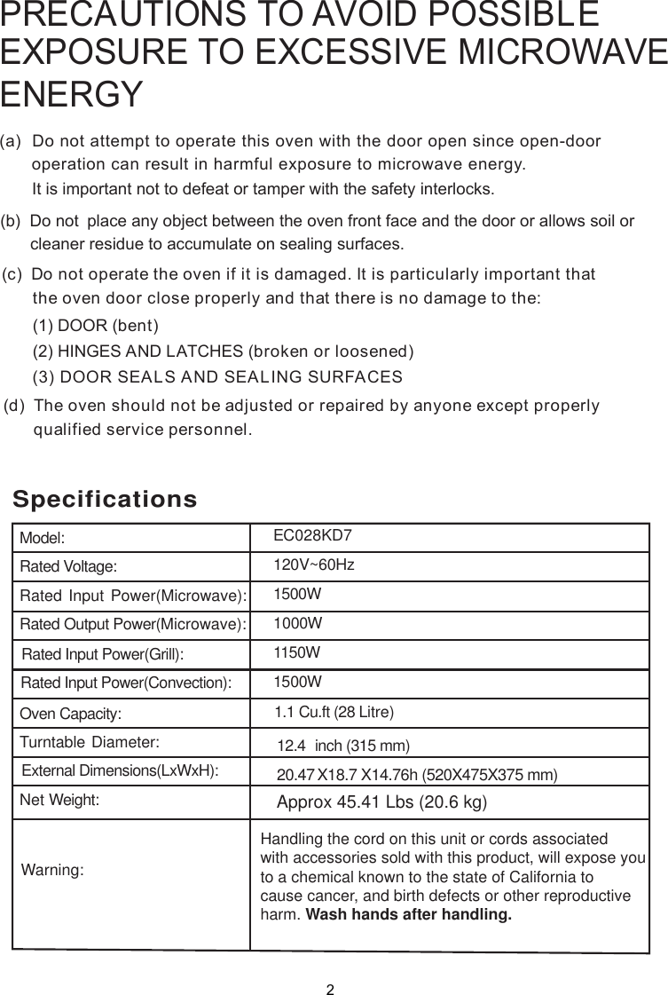 SpecificationsModel:Rated Voltage:Rated Input Power(Microwave):Rated Output Power(Microwave):Rated Input Power(Grill):Oven Capacity:Turntable Diameter:External Dimensions(LxWxH):Net Weight:1.  Cu.ft (28 Litre)12.4  inch (315 mm)Rated Input Power(Convection):Handling the cord on this unit or cords associatedwith accessories sold with this product, will expose youto a chemical known to the state of California tocause cancer, and birth defects or other reproductiveharm. Wash hands after handling.Warning:120V~60Hz1500W1000W1150W1500WEC028KD7Approx 45.41 Lbs (20.6 kg)20.47 X18.7  X  14.76h (520X475X375 mm)PRECAUTIONS TO AVOID POSSIBLEEXPOSURE TO EXCESSIVE MICROWAVEENERGY(a)  Do not attempt to operate this oven with the door open since       operation can result in harmful exposure to microwave energy.      It is important not to defeat or tamper with the safety interlocks.(b)  Do not  place any object between the oven front face and the door or allows soil or       cleaner residue to accumulate on sealing surfaces.(c)  Do not operate the oven if it is damaged. It is particular  important that      the oven door close properly and that there is no damage to the:      (1) DOOR (bent)      (2) HINGES AND LATCHES (broken or loosened)(3) DOOR SEALS AND SEALING SURFACE(d)  The oven should not be adjusted or repaired by anyone except properly      qualified service personnel.open-door Sly21