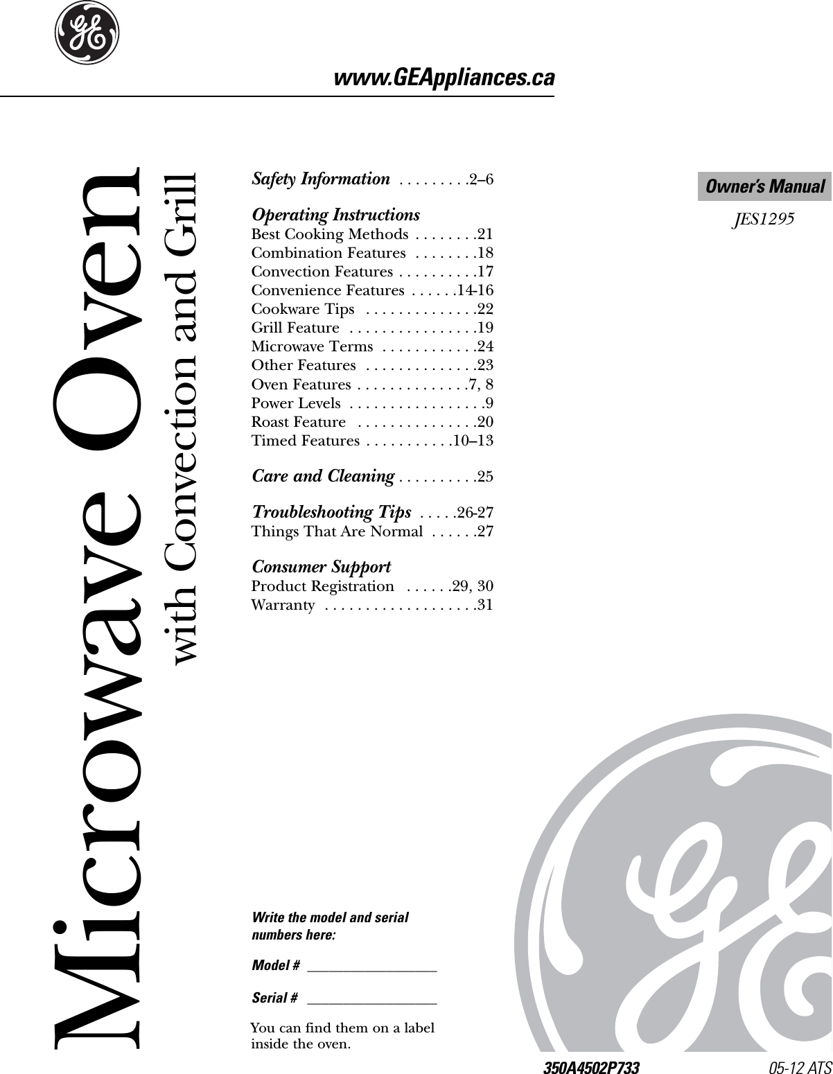 Microwave Oven350A4502P733 05-12 ATS    JES1295Owner’s Manualwww.GEAppliances.caSafety Information  . . . . . . . . .2–6Operating InstructionsBest Cooking Methods  . . . . . . . .21Combination Features  . . . . . . . .18Convection Features . . . . . . . . . .17Convenience Features  . . . . . .14-16Cookware Tips  . . . . . . . . . . . . . .22Grill Feature  . . . . . . . . . . . . . . . .19Microwave Terms  . . . . . . . . . . . .24Other Features  . . . . . . . . . . . . . .23Oven Features . . . . . . . . . . . . . .7, 8Power Levels  . . . . . . . . . . . . . . . . .9Roast Feature  . . . . . . . . . . . . . . .20Timed Features  . . . . . . . . . . .10–13Care and Cleaning . . . . . . . . . .25Troubleshooting Tips  . . . . .26-27Things That Are Normal  . . . . . .27Consumer SupportProduct Registration  . . . . . .29, 30Warranty  . . . . . . . . . . . . . . . . . . .31Write the model and serial numbers here:Model # __________________Serial # __________________You can find them on a labelinside the oven.with Convection and Grill