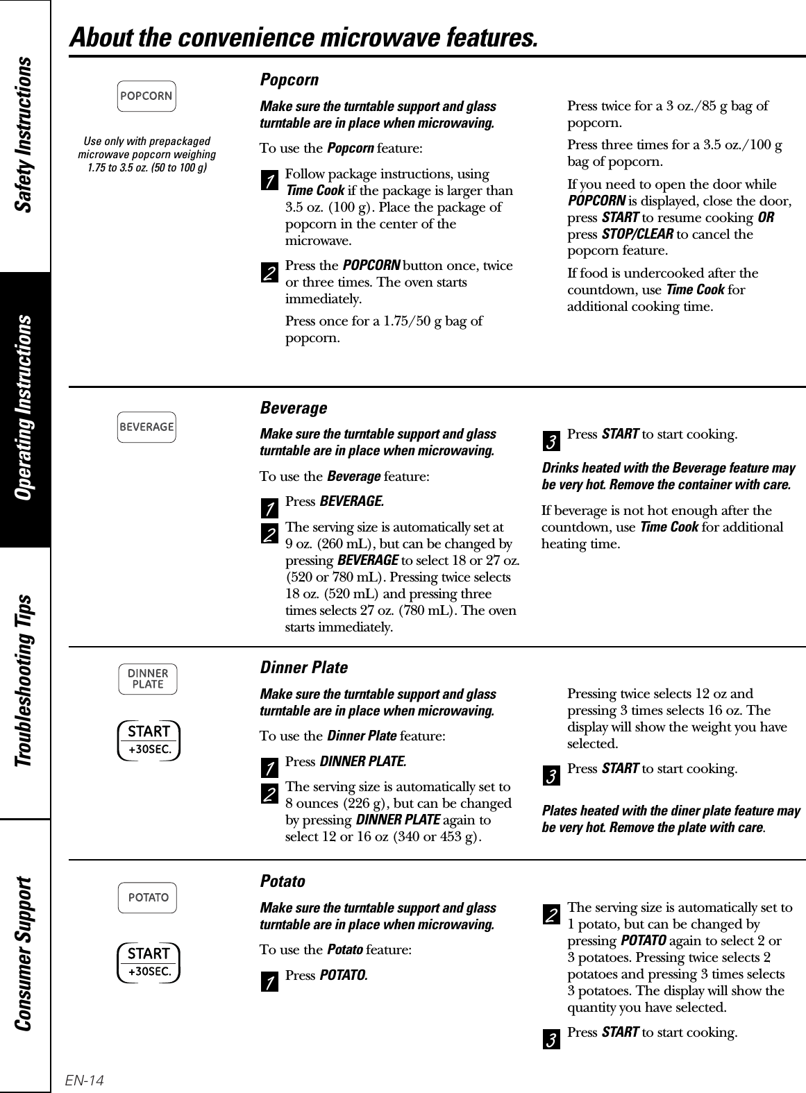 Use only with prepackagedmicrowave popcorn weighing 1.75 to 3.5 oz. (50 to 100 g)Operating Instructions Safety InstructionsConsumer Support Troubleshooting TipsAbout the convenience microwave features.PopcornMake sure the turntable support and glassturntable are in place when microwaving.To use the Popcornfeature:Follow package instructions, using Time Cookif the package is larger than3.5 oz. (100 g). Place the package ofpopcorn in the center of themicrowave.Press the POPCORN button once, twiceor three times. The oven startsimmediately.Press once for a 1.75/50 g bag ofpopcorn.Press twice for a 3 oz./85 g bag ofpopcorn.Press three times for a 3.5 oz./100 gbag of popcorn.If you need to open the door whilePOPCORNis displayed, close the door,press STARTto resume cooking ORpress STOP/CLEARto cancel thepopcorn feature.If food is undercooked after thecountdown, use Time Cookforadditional cooking time.21BeverageMake sure the turntable support and glassturntable are in place when microwaving.To use the Beveragefeature:Press BEVERAGE.The serving size is automatically set at 9 oz. (260 mL), but can be changed bypressing BEVERAGEto select 18 or 27 oz.(520 or 780 mL). Pressing twice selects18 oz. (520 mL) and pressing threetimes selects 27 oz. (780 mL). The ovenstarts immediately.Press STARTto start cooking.Drinks heated with the Beverage feature maybe very hot. Remove the container with care.If beverage is not hot enough after thecountdown, use Time Cookfor additionalheating time.321Dinner PlateMake sure the turntable support and glassturntable are in place when microwaving.To use the Dinner Platefeature:Press DINNER PLATE.The serving size is automatically set to 8 ounces (226 g), but can be changedby pressing DINNER PLATEagain toselect 12 or 16 oz (340 or 453 g).Pressing twice selects 12 oz andpressing 3 times selects 16 oz. Thedisplay will show the weight you haveselected.Press STARTto start cooking.Plates heated with the diner plate feature maybe very hot. Remove the plate with care.321PotatoMake sure the turntable support and glassturntable are in place when microwaving.To use the Potatofeature:Press POTATO.The serving size is automatically set to 1 potato, but can be changed bypressing POTATOagain to select 2 or 3 potatoes. Pressing twice selects 2potatoes and pressing 3 times selects 3 potatoes. The display will show thequantity you have selected.Press STARTto start cooking.321EN-14