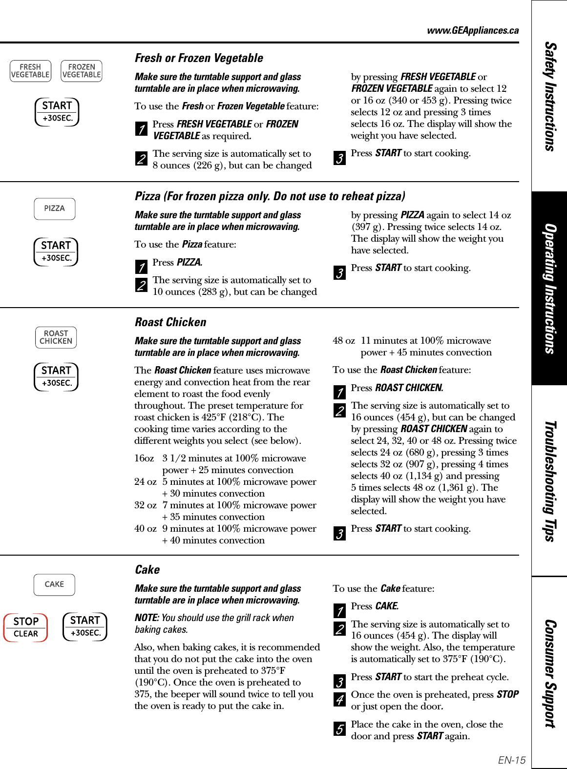 Consumer SupportTroubleshooting TipsOperating InstructionsSafety Instructionswww.GEAppliances.caFresh or Frozen VegetableMake sure the turntable support and glassturntable are in place when microwaving.To use the Fresh orFrozen Vegetable feature:Press FRESH VEGETABLEor FROZENVEGETABLEas required.The serving size is automatically set to 8 ounces (226 g), but can be changedby pressing FRESH VEGETABLEorFROZEN VEGETABLEagain to select 12 or 16 oz (340 or 453 g). Pressing twiceselects 12 oz and pressing 3 timesselects 16 oz. The display will show theweight you have selected.Press STARTto start cooking.321Pizza (For frozen pizza only. Do not use to reheat pizza)Make sure the turntable support and glassturntable are in place when microwaving.To use the Pizza feature:Press PIZZA.The serving size is automatically set to10 ounces (283 g), but can be changedby pressing PIZZAagain to select 14 oz(397 g). Pressing twice selects 14 oz.The display will show the weight youhave selected.Press STARTto start cooking.321Roast ChickenMake sure the turntable support and glassturntable are in place when microwaving.The Roast Chickenfeature uses microwaveenergy and convection heat from the rearelement to roast the food evenlythroughout. The preset temperature forroast chicken is 425°F (218°C). Thecooking time varies according to thedifferent weights you select (see below).16oz 3 1/2 minutes at 100% microwavepower + 25 minutes convection24 oz 5 minutes at 100% microwave power+ 30 minutes convection32 oz 7 minutes at 100% microwave power+ 35 minutes convection40 oz 9 minutes at 100% microwave power+ 40 minutes convection48 oz 11 minutes at 100% microwavepower + 45 minutes convectionTo use the Roast Chicken feature:Press ROAST CHICKEN.The serving size is automatically set to16 ounces (454 g), but can be changedby pressing ROAST CHICKENagain toselect 24, 32, 40 or 48 oz. Pressing twiceselects 24 oz (680 g), pressing 3 timesselects 32 oz (907 g), pressing 4 timesselects 40 oz (1,134 g) and pressing 5 times selects 48 oz (1,361 g). Thedisplay will show the weight you haveselected.Press STARTto start cooking.321CakeMake sure the turntable support and glassturntable are in place when microwaving.NOTE: You should use the grill rack whenbaking cakes.Also, when baking cakes, it is recommendedthat you do not put the cake into the ovenuntil the oven is preheated to 375°F(190°C). Once the oven is preheated to375, the beeper will sound twice to tell youthe oven is ready to put the cake in.To use the Cake feature:Press CAKE.The serving size is automatically set to16 ounces (454 g). The display willshow the weight. Also, the temperatureis automatically set to 375°F (190°C).Press STARTto start the preheat cycle.Once the oven is preheated, press STOPor just open the door.Place the cake in the oven, close thedoor and press STARTagain. 54321EN-15