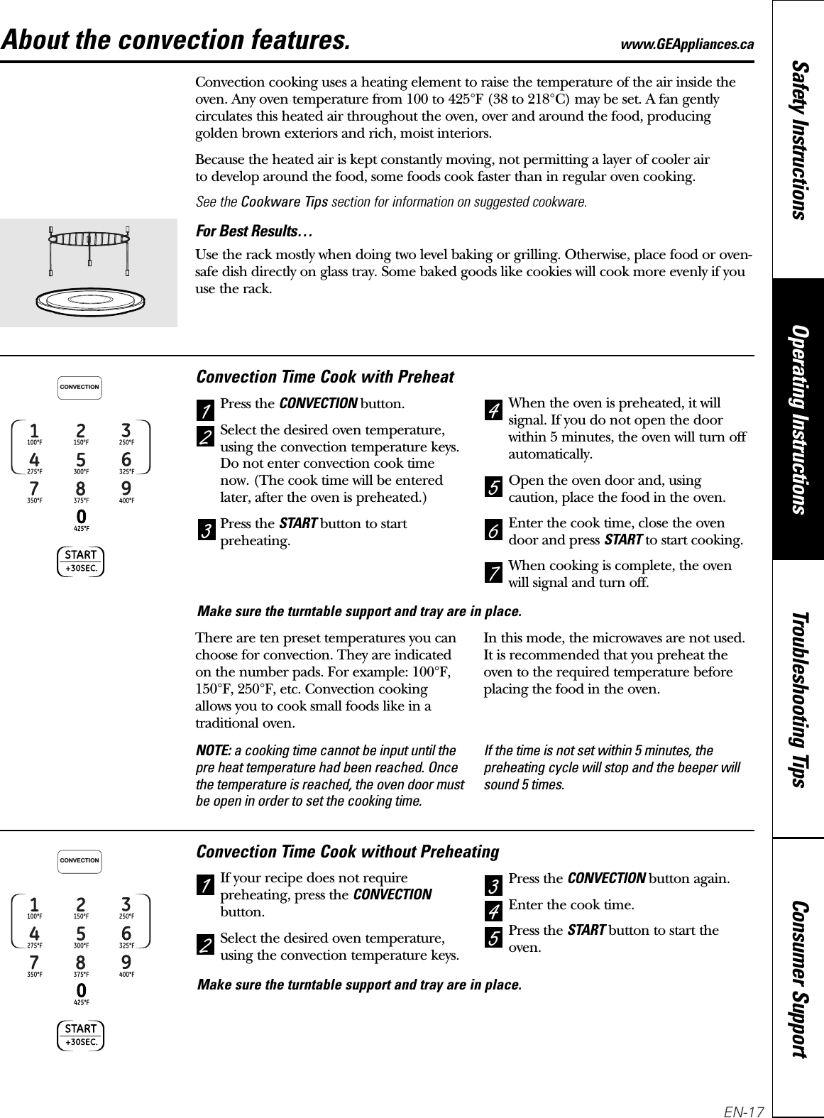 About the convection features. www.GEAppliances.caConvection cooking uses a heating element to raise the temperature of the air inside theoven. Any oven temperature from 100 to 425°F (38 to 218°C) may be set. A fan gentlycirculates this heated air throughout the oven, over and around the food, producinggolden brown exteriors and rich, moist interiors. Because the heated air is kept constantly moving, not permitting a layer of cooler air to develop around the food, some foods cook faster than in regular oven cooking.See the Cookware Tips section for information on suggested cookware.For Best Results…Use the rack mostly when doing two level baking or grilling. Otherwise, place food or oven-safe dish directly on glass tray. Some baked goods like cookies will cook more evenly if youuse the rack.Convection Time Cook with PreheatPress the CONVECTIONbutton.Select the desired oven temperature,using the convection temperature keys.Do not enter convection cook timenow. (The cook time will be enteredlater, after the oven is preheated.)Press the STARTbutton to startpreheating.When the oven is preheated, it willsignal. If you do not open the doorwithin 5 minutes, the oven will turn offautomatically.Open the oven door and, usingcaution, place the food in the oven.Enter the cook time, close the ovendoor and press STARTto start cooking.When cooking is complete, the ovenwill signal and turn off.2456713CONVECTIONConvection Time Cook without PreheatingIf your recipe does not requirepreheating, press the CONVECTIONbutton.Select the desired oven temperature,using the convection temperature keys.Press the CONVECTIONbutton again.Enter the cook time. Press the STARTbutton to start theoven.54231CONVECTIONMake sure the turntable support and tray are in place.Make sure the turntable support and tray are in place.Consumer SupportTroubleshooting TipsOperating InstructionsSafety InstructionsThere are ten preset temperatures you canchoose for convection. They are indicatedon the number pads. For example: 100°F,150°F, 250°F, etc. Convection cookingallows you to cook small foods like in atraditional oven. In this mode, the microwaves are not used.It is recommended that you preheat theoven to the required temperature beforeplacing the food in the oven.NOTE: a cooking time cannot be input until thepre heat temperature had been reached. Oncethe temperature is reached, the oven door mustbe open in order to set the cooking time.If the time is not set within 5 minutes, thepreheating cycle will stop and the beeper willsound 5 times.EN-17