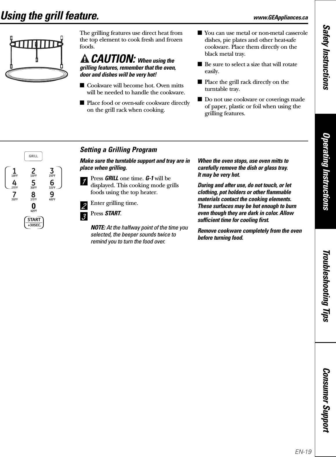 Consumer SupportTroubleshooting TipsOperating InstructionsSafety InstructionsUsing the grill feature. www.GEAppliances.caThe grilling features use direct heat fromthe top element to cook fresh and frozenfoods.CAUTION: When using thegrilling features, remember that the oven, door and dishes will be very hot!■Cookware will become hot. Oven mittswill be needed to handle the cookware.■Place food or oven-safe cookware directlyon the grill rack when cooking.■You can use metal or non-metal casseroledishes, pie plates and other heat-safecookware. Place them directly on theblack metal tray.■Be sure to select a size that will rotateeasily.■Place the grill rack directly on theturntable tray.■Do not use cookware or coverings madeof paper, plastic or foil when using thegrilling features.Setting a Grilling ProgramMake sure the turntable support and tray are inplace when grilling.Press GRILLone time. G-1will bedisplayed. This cooking mode grillsfoods using the top heater.Enter grilling time.Press START.NOTE: At the halfway point of the time youselected, the beeper sounds twice toremind you to turn the food over.When the oven stops, use oven mitts tocarefully remove the dish or glass tray. It may be very hot.During and after use, do not touch, or letclothing, pot holders or other flammablematerials contact the cooking elements. These surfaces may be hot enough to burneven though they are dark in color. Allowsufficient time for cooling first.Remove cookware completely from the ovenbefore turning food.321EN-19