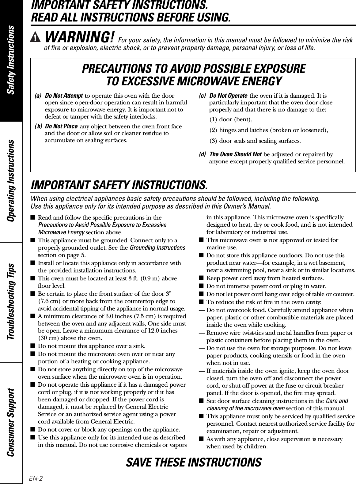 Operating Instructions Safety InstructionsConsumer Support Troubleshooting TipsIMPORTANT SAFETY INSTRUCTIONS. READ ALL INSTRUCTIONS BEFORE USING.IMPORTANT SAFETY INSTRUCTIONS.When using electrical appliances basic safety precautions should be followed, including the following. Use this appliance only for its intended purpose as described in this Owner’s Manual.■Read and follow the specific precautions in thePrecautions to Avoid Possible Exposure to ExcessiveMicrowave Energysection above.■This appliance must be grounded. Connect only to aproperly grounded outlet. See the Grounding Instructionssection on page 5.■Install or locate this appliance only in accordance withthe provided installation instructions.■This oven must be located at least 3 ft. (0.9 m) abovefloor level.■Be certain to place the front surface of the door 3” (7.6 cm) or more back from the countertop edge toavoid accidental tipping of the appliance in normal usage.■A minimum clearance of 3.0 inches (7.5 cm) is requiredbetween the oven and any adjacent walls, One side mustbe open. Leave a minumum clearance of 12.0 inches(30 cm) above the oven.■Do not mount this appliance over a sink. ■Do not mount the microwave oven over or near anyportion of a heating or cooking appliance.■Do not store anything directly on top of the microwaveoven surface when the microwave oven is in operation.■Do not operate this appliance if it has a damaged powercord or plug, if it is not working properly or if it hasbeen damaged or dropped. If the power cord isdamaged, it must be replaced by General ElectricService or an authorized service agent using a powercord available from General Electric.■Do not cover or block any openings on the appliance.■Use this appliance only for its intended use as describedin this manual. Do not use corrosive chemicals or vaporsin this appliance. This microwave oven is specificallydesigned to heat, dry or cook food, and is not intendedfor laboratory or industrial use.■This microwave oven is not approved or tested formarine use.■Do not store this appliance outdoors. Do not use thisproduct near water—for example, in a wet basement,near a swimming pool, near a sink or in similar locations.■Keep power cord away from heated surfaces.■Do not immerse power cord or plug in water.■Do not let power cord hang over edge of table or counter.■To reduce the risk of fire in the oven cavity:— Do not overcook food. Carefully attend appliance whenpaper, plastic or other combustible materials are placedinside the oven while cooking.— Remove wire twist-ties and metal handles from paper orplastic containers before placing them in the oven.— Do not use the oven for storage purposes. Do not leavepaper products, cooking utensils or food in the ovenwhen not in use.— If materials inside the oven ignite, keep the oven doorclosed, turn the oven off and disconnect the powercord, or shut off power at the fuse or circuit breakerpanel. If the door is opened, the fire may spread.■See door surface cleaning instructions in the Care andcleaning of the microwave ovensection of this manual.■This appliance must only be serviced by qualified servicepersonnel. Contact nearest authorized service facility forexamination, repair or adjustment.■As with any appliance, close supervision is necessarywhen used by children.WARNING! For your safety, the information in this manual must be followed to minimize the riskof fire or explosion, electric shock, or to prevent property damage, personal injury, or loss of life.(a) Do Not Attemptto operate this oven with the dooropen since open-door operation can result in harmfulexposure to microwave energy. It is important not todefeat or tamper with the safety interlocks.( b) Do Not Placeany object between the oven front faceand the door or allow soil or cleaner residue toaccumulate on sealing surfaces.(c) Do Not Operatethe oven if it is damaged. It isparticularly important that the oven door closeproperly and that there is no damage to the:(1) door (bent),(2) hinges and latches (broken or loosened),(3) door seals and sealing surfaces.(d) The Oven Should Notbe adjusted or repaired byanyone except properly qualified service personnel.PRECAUTIONS TO AVOID POSSIBLE EXPOSURE TO EXCESSIVE MICROWAVE ENERGYSAVE THESE INSTRUCTIONSEN-2