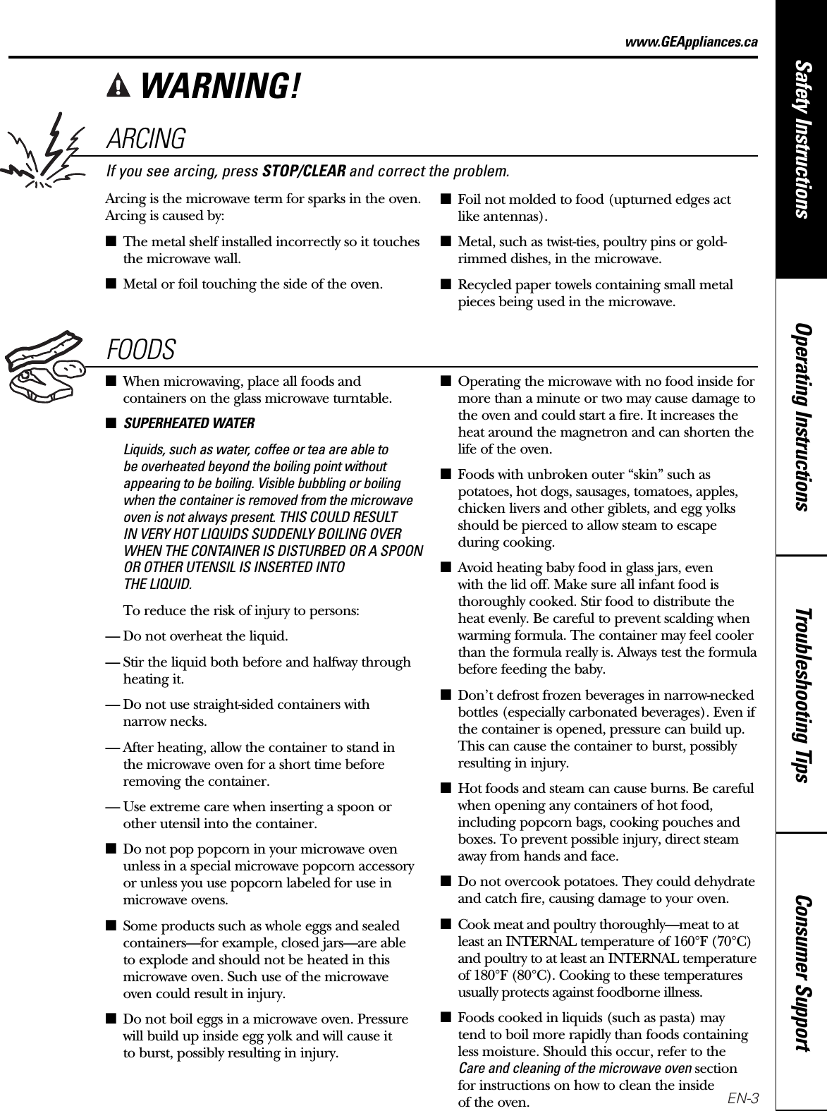 Consumer SupportTroubleshooting TipsOperating InstructionsSafety Instructionswww.GEAppliances.caARCINGIf you see arcing, press STOP/CLEAR and correct the problem.Arcing is the microwave term for sparks in the oven.Arcing is caused by:■The metal shelf installed incorrectly so it touchesthe microwave wall.■Metal or foil touching the side of the oven.■Foil not molded to food (upturned edges act like antennas).■Metal, such as twist-ties, poultry pins or gold-rimmed dishes, in the microwave.■Recycled paper towels containing small metalpieces being used in the microwave.FOODS■When microwaving, place all foods andcontainers on the glass microwave turntable.■SUPERHEATED WATERLiquids, such as water, coffee or tea are able to be overheated beyond the boiling point withoutappearing to be boiling. Visible bubbling or boilingwhen the container is removed from the microwaveoven is not always present. THIS COULD RESULT IN VERY HOT LIQUIDS SUDDENLY BOILING OVERWHEN THE CONTAINER IS DISTURBED OR A SPOONOR OTHER UTENSIL IS INSERTED INTO THE LIQUID.To reduce the risk of injury to persons:— Do not overheat the liquid.— Stir the liquid both before and halfway throughheating it.— Do not use straight-sided containers with narrow necks.— After heating, allow the container to stand in the microwave oven for a short time beforeremoving the container.— Use extreme care when inserting a spoon orother utensil into the container.■Do not pop popcorn in your microwave ovenunless in a special microwave popcorn accessoryor unless you use popcorn labeled for use inmicrowave ovens.■Some products such as whole eggs and sealedcontainers—for  example, closed jars—are able to explode and should not be heated in thismicrowave oven. Such use of the microwave oven could result in injury.■Do not boil eggs in a microwave oven. Pressurewill build up inside egg yolk and will cause it to burst, possibly resulting in injury.■Operating the microwave with no food inside formore than a minute or two may cause damage tothe oven and could start a fire. It increases theheat around the magnetron and can shorten thelife of the oven.■Foods with unbroken outer “skin” such aspotatoes, hot dogs, sausages, tomatoes, apples,chicken livers and other giblets, and egg yolksshould be pierced to allow steam to escape during cooking.■Avoid heating baby food in glass jars, even with the lid off. Make sure all infant food isthoroughly cooked. Stir food to distribute theheat evenly. Be careful to prevent scalding whenwarming formula. The container may feel coolerthan the formula really is. Always test the formulabefore feeding the baby.■Don’t defrost frozen beverages in narrow-neckedbottles (especially carbonated beverages). Even ifthe container is opened, pressure can build up.This can cause the container to burst, possiblyresulting in injury.■Hot foods and steam can cause burns. Be carefulwhen opening any containers of hot food,including popcorn bags, cooking pouches andboxes. To prevent possible injury, direct steamaway from hands and face.■Do not overcook potatoes. They could dehydrateand catch fire, causing damage to your oven.■Cook meat and poultry thoroughly—meat to atleast an INTERNAL temperature of 160°F (70°C)and poultry to at least an INTERNAL temperatureof 180°F (80°C). Cooking to these temperaturesusually protects against foodborne illness.■Foods cooked in liquids (such as pasta) maytend to boil more rapidly than foods containingless moisture. Should this occur, refer to theCare and cleaning of the microwave ovensectionfor instructions on how to clean the inside of the oven.WARNING!EN-3