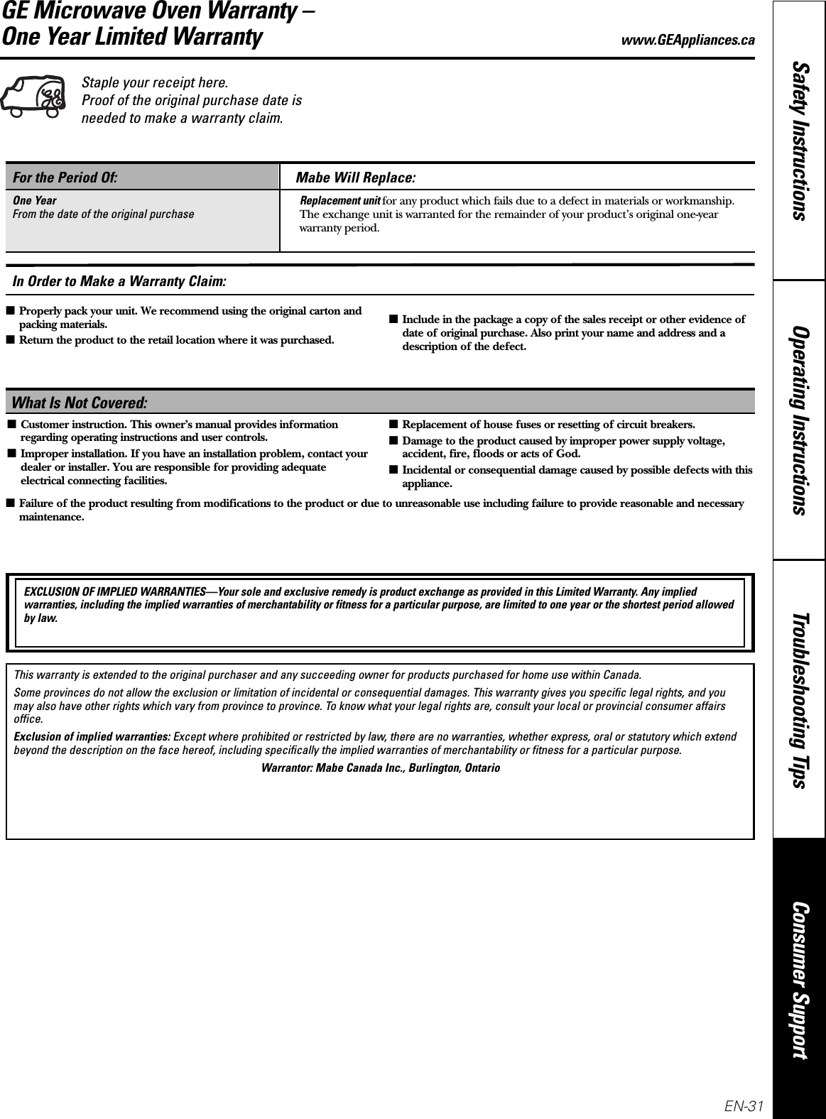 Staple your receipt here. Proof of the original purchase date isneeded to make a warranty claim.Consumer SupportTroubleshooting TipsOperating InstructionsSafety InstructionsGE Microwave Oven Warranty –One Year Limited Warranty www.GEAppliances.caWhat Is Not Covered:For the Period Of:One YearFrom the date of the original purchaseMabe Will Replace:Replacement unit for any product which fails due to a defect in materials or workmanship.The exchange unit is warranted for the remainder of your product’s original one-yearwarranty period.■Customer instruction. This owner’s manual provides informationregarding operating instructions and user controls.■Improper installation. If you have an installation problem, contact yourdealer or installer. You are responsible for providing adequateelectrical connecting facilities.■Replacement of house fuses or resetting of circuit breakers.■Damage to the product caused by improper power supply voltage,accident, fire, floods or acts of God.■Incidental or consequential damage caused by possible defects with thisappliance.EXCLUSION OF IMPLIED WARRANTIES—Your sole and exclusive remedy is product exchange as provided in this Limited Warranty. Any impliedwarranties, including the implied warranties of merchantability or fitness for a particular purpose, are limited to one year or the shortest period allowedby law.■Properly pack your unit. We recommend using the original carton andpacking materials.■Return the product to the retail location where it was purchased.■Include in the package a copy of the sales receipt or other evidence ofdate of original purchase. Also print your name and address and adescription of the defect.In Order to Make a Warranty Claim:This warranty is extended to the original purchaser and any succeeding owner for products purchased for home use within Canada. Some provinces do not allow the exclusion or limitation of incidental or consequential damages. This warranty gives you specific legal rights, and youmay also have other rights which vary from province to province. To know what your legal rights are, consult your local or provincial consumer affairsoffice.Exclusion of implied warranties: Except where prohibited or restricted by law, there are no warranties, whether express, oral or statutory which extendbeyond the description on the face hereof, including specifically the implied warranties of merchantability or fitness for a particular purpose.Warrantor: Mabe Canada Inc., Burlington, Ontario■Failure of the product resulting from modifications to the product or due to unreasonable use including failure to provide reasonable and necessarymaintenance.EN-31