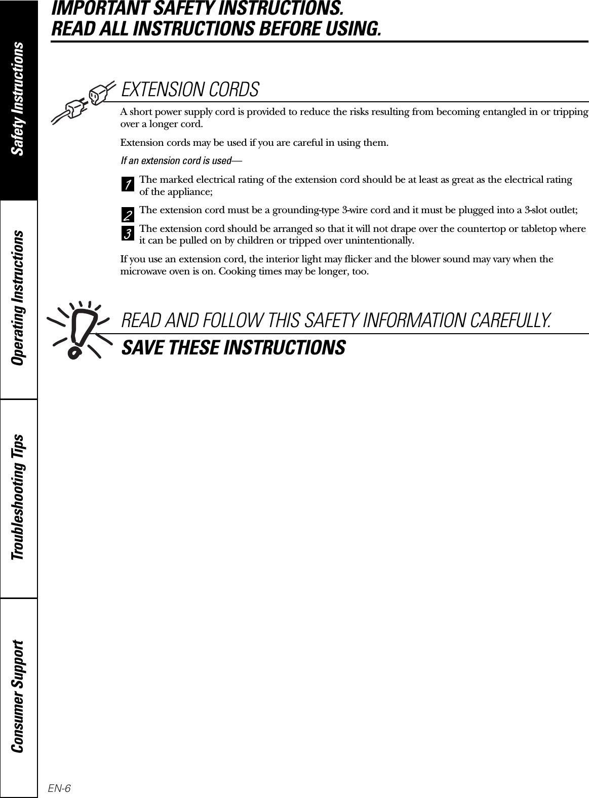 Operating Instructions Safety InstructionsConsumer Support Troubleshooting TipsEXTENSION CORDSA short power supply cord is provided to reduce the risks resulting from becoming entangled in or trippingover a longer cord.Extension cords may be used if you are careful in using them.If an extension cord is used—The marked electrical rating of the extension cord should be at least as great as the electrical rating of the appliance;The extension cord must be a grounding-type 3-wire cord and it must be plugged into a 3-slot outlet;The extension cord should be arranged so that it will not drape over the countertop or tabletop whereit can be pulled on by children or tripped over unintentionally.If you use an extension cord, the interior light may flicker and the blower sound may vary when themicrowave oven is on. Cooking times may be longer, too.321READ AND FOLLOW THIS SAFETY INFORMATION CAREFULLY.SAVE THESE INSTRUCTIONSIMPORTANT SAFETY INSTRUCTIONS. READ ALL INSTRUCTIONS BEFORE USING.EN-6