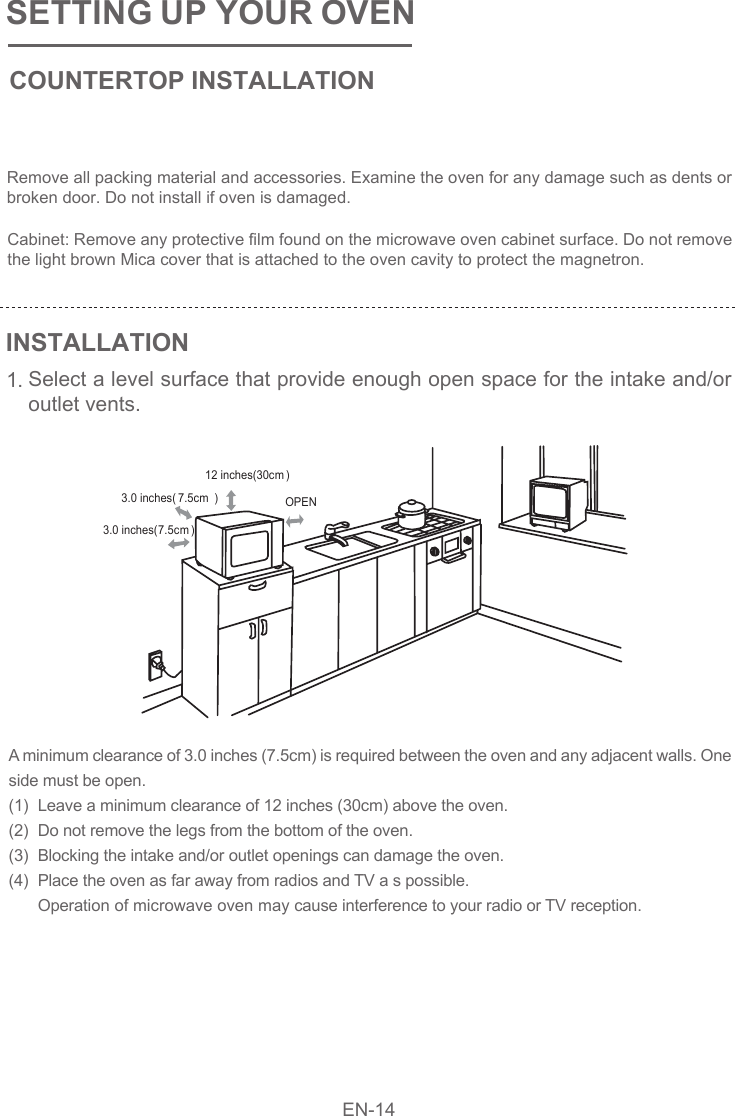 SETTING UP YOUR OVENCOUNTERTOP INSTALLATIONINSTALLATION1.Remove all packing material and accessories. Examine the oven for any damage such as dents or broken door. Do not install if oven is damaged.Cabinet: Remove any protective film found on the microwave oven cabinet surface. Do not remove the light brown Mica cover that is attached to the oven cavity to protect the magnetron.Select a level surface that provide enough open space for the intake and/or outlet vents.A minimum clearance of 3.0 inches (7.5cm) is required between the oven and any adjacent walls. One side must be open.(1)(2)(3)(4) Leave a minimum clearance of 12 inches (30cm) above the oven.Do not remove the legs from the bottom of the oven.Blocking the intake and/or outlet openings can damage the oven.Place the oven as far away from radios and TV a s possible.Operation of microwave oven may cause interference to your radio or TV reception. EN-14OPEN12 inches(30cm )3.0 inches( 7.5cm )3.0 inches(7.5cm)