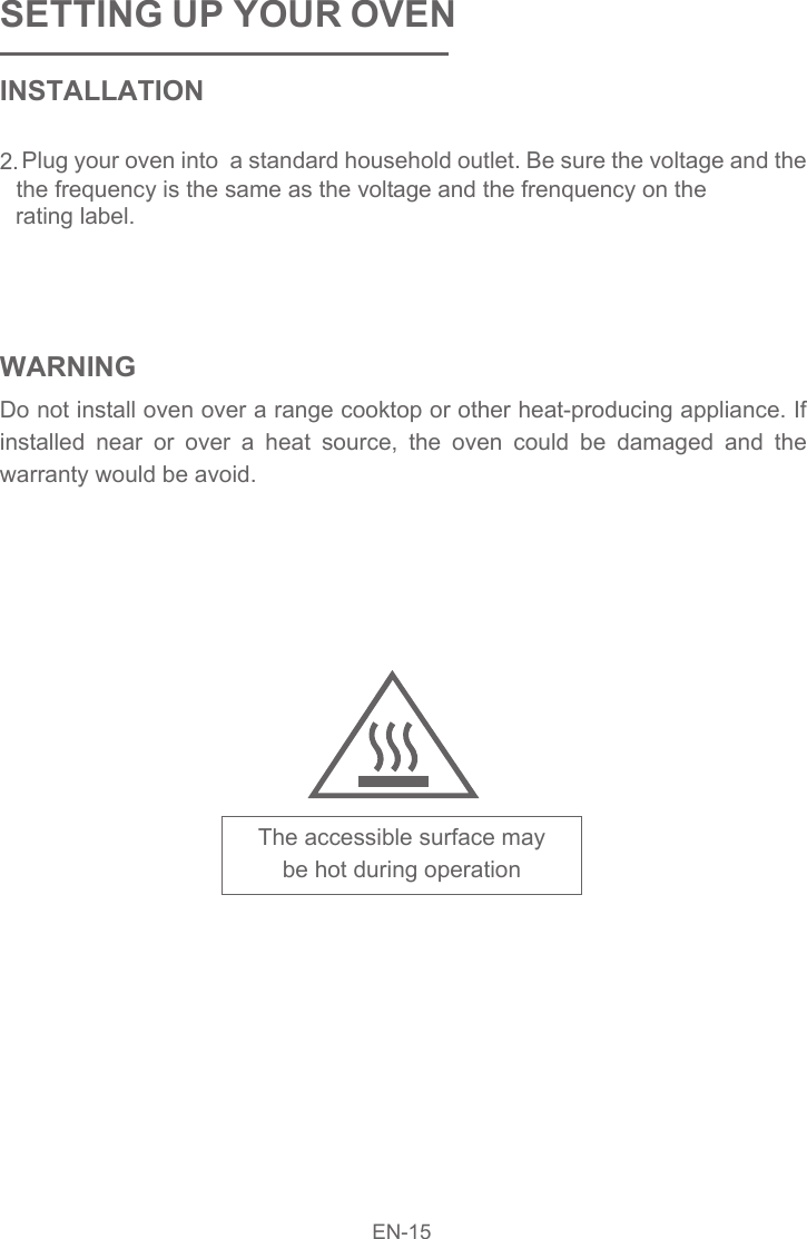 SETTING UP YOUR OVENINSTALLATION2. Plug your oven into  a standard household outlet. Be sure the voltage and the WARNINGDo not install oven over a range cooktop or other heat-producing appliance. If installed near or over a heat source, the oven could be damaged and the warranty would be avoid.The accessible surface maybe hot during operation EN-15the frequency is the same as the voltage and the frenquency on the rating label.