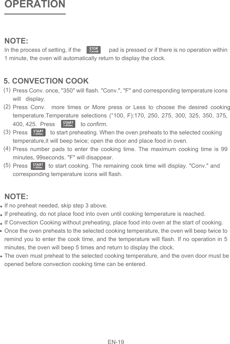 NOTE: In the process of setting, if the                   pad is pressed or if there is no operation within 1 minute, the oven will automatically return to display the clock.  OPERATIONPress Conv. once, &quot;350&quot; will flash. &quot;Conv.&quot;, &quot;F&quot; and corresponding temperature icons will   display.Press Conv.  more times or More press or Less to choose the desired cooking temperature.Temperature selections (°100, F):170, 250, 275, 300, 325, 350, 375, 400, 425.  Press                to confirm.Press                to start preheating. When the oven preheats to the selected cooking temperature,it will beep twice; open the door and place food in oven.Press number pads to enter the cooking time. The maximum cooking time is 99 minutes, 99seconds. &quot;F&quot; will disappear.Press           to start cooking. The remaining cook time will display. &quot;Conv.&quot; and  corresponding temperature icons will flash. 5. CONVECTION COOK(1)(2)(3)(4)(5)NOTE: If no preheat needed, skip step 3 above.If preheating, do not place food into oven until cooking temperature is reached.If Convection Cooking without preheating, place food into oven at the start of cooking.Once the oven preheats to the selected cooking temperature, the oven will beep twice to remind you to enter the cook time, and the temperature will flash. If no operation in 5 minutes, the oven will beep 5 times and return to display the clock.The oven must preheat to the selected cooking temperature, and the oven door must be opened before convection cooking time can be entered.EN-19