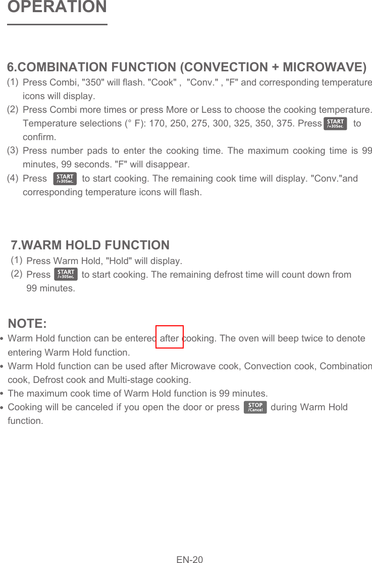 NOTE: Warm Hold function can be entered after cooking. The oven will beep twice to denote entering Warm Hold function.Warm Hold function can be used after Microwave cook, Convection cook, Combination cook, Defrost cook and Multi-stage cooking.The maximum cook time of Warm Hold function is 99 minutes.Cooking will be canceled if you open the door or press          during Warm Hold function.Press  Timer/Clock once, &quot;00:00&quot; and &quot;Timer&quot; will appear in the display.Press the number pads to enter the time amount. The maximum amount of time that can be entered is 99 minutes, 99 seconds.Press                to confirm setting, the timer indicator will flash, and the timer will start to count down.When the time amount elapses, timer indicator will disappear. The oven will beep 5 times. &quot;End&quot; will display. The time of day will display by opening the door or pressing              .Press Warm Hold, &quot;Hold&quot; will display.Press            to start cooking. The remaining defrost time will count down from 99 minutes.7.WARM HOLD FUNCTION(1)(2)OPERATIONPress Combi, &quot;350&quot; will flash. &quot;Cook&quot; ,  &quot;Conv.&quot; , &quot;F&quot; and corresponding temperature icons will display.Press Combi more times or press More or Less to choose the cooking temperature. Temperature selections (° F): 170, 250, 275, 300, 325, 350, 375. Press           to confirm.Press number pads to enter the cooking time. The maximum cooking time is 99 minutes, 99 seconds. &quot;F&quot; will disappear.Press            to start cooking. The remaining cook time will display. &quot;Conv.&quot;and corresponding temperature icons will flash. 6.COMBINATION FUNCTION (CONVECTION + MICROWAVE)(1)(2)(3)(4) EN-20