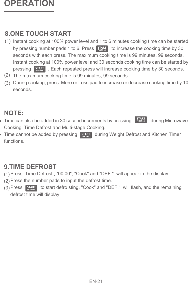 Press  Time Defrost , &quot;00:00&quot;, &quot;Cook&quot; and &quot;DEF.&quot;  will appear in the display.Press the number pads to input the defrost time.   Press              to start defro sting. &quot;Cook&quot; and &quot;DEF.&quot;  will flash, and the remaining defrost time will display. Instant cooking at 100% power level and 1 to 6 minutes cooking time can be started by pressing number pads 1 to 6. Press              to increase the cooking time by 30 seconds with each press. The maximum cooking time is 99 minutes, 99 seconds.Instant cooking at 100% power level and 30 seconds cooking time can be started by pressing            . Each repeated press will increase cooking time by 30 seconds. The maximum cooking time is 99 minutes, 99 seconds.During cooking, press  More or Less pad to increase or decrease cooking time by 10 seconds.NOTE: Time can also be added in 30 second increments by pressing                 during Microwave Cooking, Time Defrost and Multi-stage Cooking. Time cannot be added by pressing             during Weight Defrost and Kitchen Timer functions.OPERATION8.ONE TOUCH START(1)(2)(3) 9.TIME DEFROST(1)(2)(3)EN-21